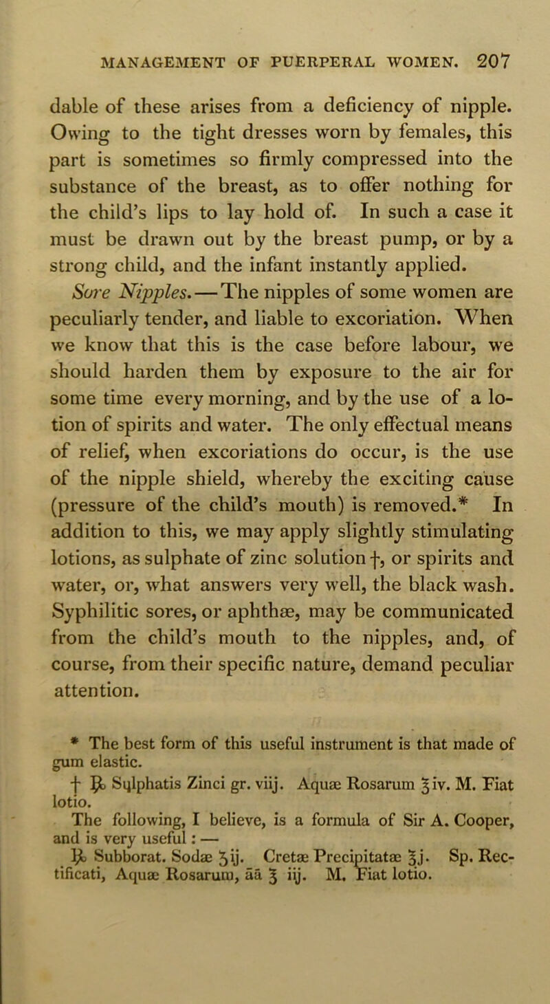 dable of these arises from a deficiency of nipple. Owing to the tight dresses worn by females, this part is sometimes so firmly compressed into the substance of the breast, as to offer nothing for the child’s lips to lay hold of. In such a case it must be drawn out by the breast pump, or by a strong child, and the infant instantly applied. Sore Nipples.—The nipples of some women are peculiarly tender, and liable to excoriation. When we know that this is the case before labour, we should harden them by exposure to the air for some time every morning, and by the use of a lo- tion of spirits and water. The only effectual means of relief, when excoriations do occur, is the use of the nipple shield, whereby the exciting cause (pressure of the child’s mouth) is removed.* In addition to this, we may apply slightly stimulating lotions, as sulphate of zinc solution f, or spirits and water, or, what answers very well, the black wash. Syphilitic sores, or aphthae, may be communicated from the child’s mouth to the nipples, and, of course, from their specific nature, demand peculiar attention. * The best form of this useful instrument is that made of gum elastic. f 9- Sqlphatis Zinci gr. viij. Aquae Rosarum ^iv. M. Fiat lotio. The following, I believe, is a formula of Sir A. Cooper, and is very useful; — Ijl Subborat. Sodae 5ij- Cretae Precipitatae 5J. Sp. Rec- tificati. Aquae Rosarum, aa 5 i\j. M. Fiat lotio.