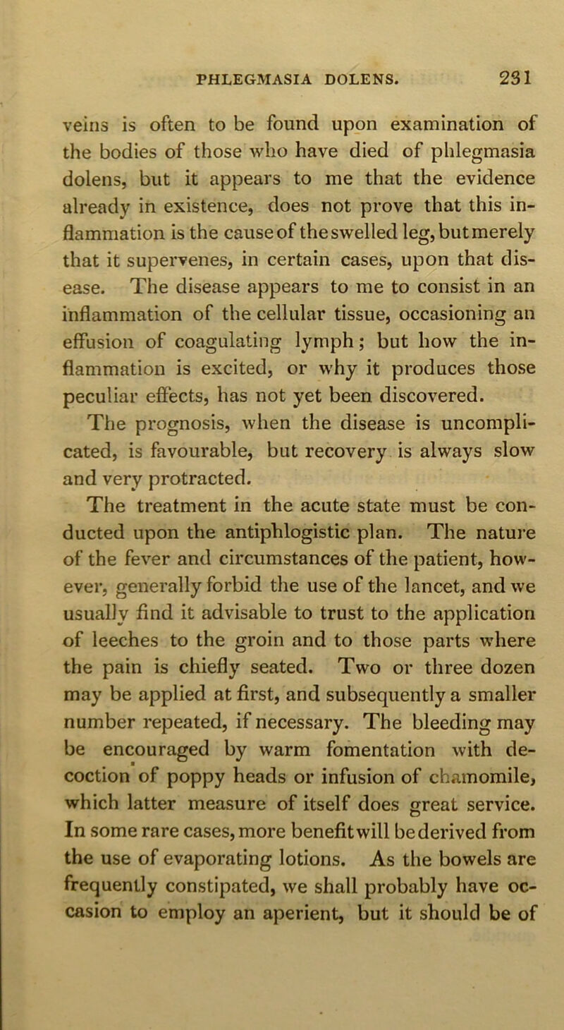 veins is often to be found upon examination of the bodies of those who have died of phlegmasia dolens, but it appears to me that the evidence already in existence, does not prove that this in- flammation is the cause of the swelled leg, but merely that it supervenes, in certain cases, upon that dis- ease. The disease appears to me to consist in an inflammation of the cellular tissue, occasioning an effusion of coagulating lymph; but how the in- flammation is excited, or why it produces those peculiar efiects, has not yet been discovered. The prognosis, when the disease is uncompli- cated, is favourable, but recovery is always slow and very protracted. The treatment in the acute state must be con- ducted upon the antiphlogistic plan. The nature of the fever and circumstances of the patient, how- ever, generally forbid the use of the lancet, and we usually find it advisable to trust to the application of leeches to the groin and to those parts where the pain is chiefly seated. Two or three dozen may be applied at first, and subsequently a smaller number repeated, if necessary. The bleeding may be encouraged by warm fomentation with de- coction of poppy heads or infusion of chamomile, which latter measure of itself does great service. In some rare cases, more benefitwill bederived from the use of evaporating lotions. As the bowels are frequently constipated, we shall probably have oc- casion to employ an aperient, but it should be of