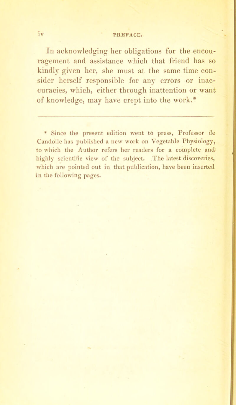 In acknowledging her obligations for the encou- ragement and assistance which that friend has so kindly given her, she must at the same time con- sider herself responsible for any errors or inac- curacies, which, cither through inattention or want of knowledge, may have crept into the work.* * Since tlie present edition went to press, Professor de Candolle has published a new work on Vegetable Physiology, to which the Author refers her readers for a complete and highly scientific view of the subject. The latest discoveries, which are pointed out in that publication, have been inserted in the following pages.