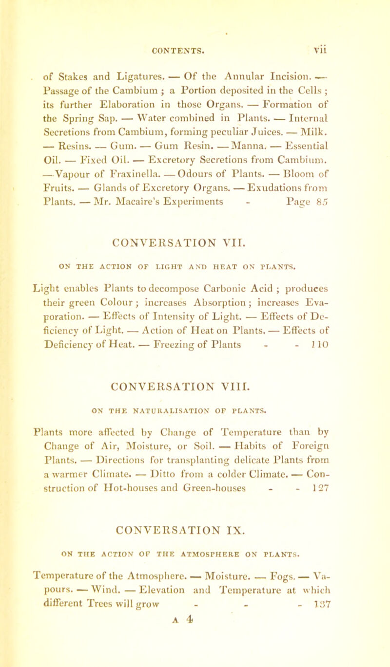 of Stakes and Ligatures. — Of the Annular Incision. — Passage of the Cambium ; a Portion deposited in the Cells ; its further Elaboration in those Organs. — Formation of the Spring Sap. — Water combined in Plants. — Internal Secretions from Cambium, forming peculiar .Tuices. — Milk. — Resins. — Gum. — Gum Resin. —Manna. — Essential Oil. — Fixed Oil. — Excretory Secretions from Cambium. —Vapour of Fraxinella. —Odours of Plants. — Bloom of Fruits. — Glands of Excretory Organs. — Exudations from Plants.—Mr. Macaire’s Experiments - Page 85 CONVERSATION VII. ON THE ACTION OF LIGHT AND HEAT ON PLANTS. Light enables Plants to decompose Carbonic Acid ; produces their green Colour ; increases Absorption ; increases Eva- poration. — Effects of Intensity of Light. — Effects of De- ficiency of Light. — Action of Heat on Plants. — Effects of Deficiency of Heat. — Freezing of Plants - -110 CONVERSATION VIII. ON THE NATURALISATION OF PLANTS. Plants more affected by Change of Temperature than by Change of Air, Moisture, or Soil. — Habits of Foreign Plants. — Directions for transplanting delicate Plants from a warmer Climate. — Ditto from a colder Climate. — Con- struction of Hot-houses and Green-houses - -127 CONVERSATION IX. ON THE ACTION OF THE ATMOSPHERE ON PLANTS. Temperature of the Atmosphere. — Moisture. — Fogs. — V;i- pours. — Wind. — Elevation and Temperature at which different Trees will grow - . - 1.27