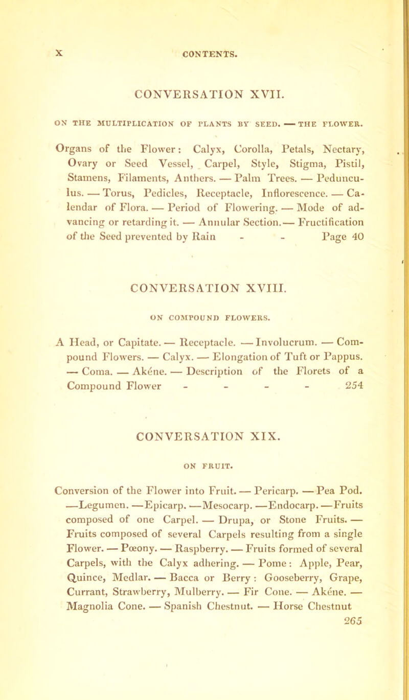 CONVERSATION XVII. ON THE MULTIPLICATION OP PLANTS BV SEED. THE FLOWER. Organs of the Flower: Calyx, Corolla, Petals, Nectary, Ovary or Seed Vessel, Carpel, Style, Stigma, Pistil, Stamens, Filaments, Anthers. — Palm Trees. — Peduncu- lus. — Torus, Pedicles, Receptacle, Inflorescence. — Ca- lendar of Flora. — Period of Flowering. — Mode of ad- vancing or retarding it. — Annular Section.— Fructification of tlie Seed prevented by Rain - - Page 40 CONVERSATION XVIII. ON COMPOUND FLOWERS. A Head, or Capitate. — Receptacle. — Involucrum. — Com- pound Flowers. — Calyx. — Elongation of Tuft or Pappus. — Coma. — Akdne. — Description of the Florets of a Compound Flower . _ - - 254 CONVERSATION XIX. ON FRUIT. Conversion of the Flower into Fruit. — Pericarp. — Pea Pod. —Legumcn. —Epicarp. —Mesocarp. —Endocarp. —Fruits composed of one Carpel. — Drupa, or Stone Fruits. — Fniits composed of several Carpels resulting from a single Flower. — Poeony. — Raspberry. — Fruits formed of several Carpels, with the Calyx adhering. — Pome: Apple, Pear, Quince, Medlar. — Bacca or Berry ; Gooseberry, Grape, Currant, Strawberry, Mulberry. — Fir Cone. — Akene. — Magnolia Cone. — Spanish Chestnut. — Horse Chestnut 265