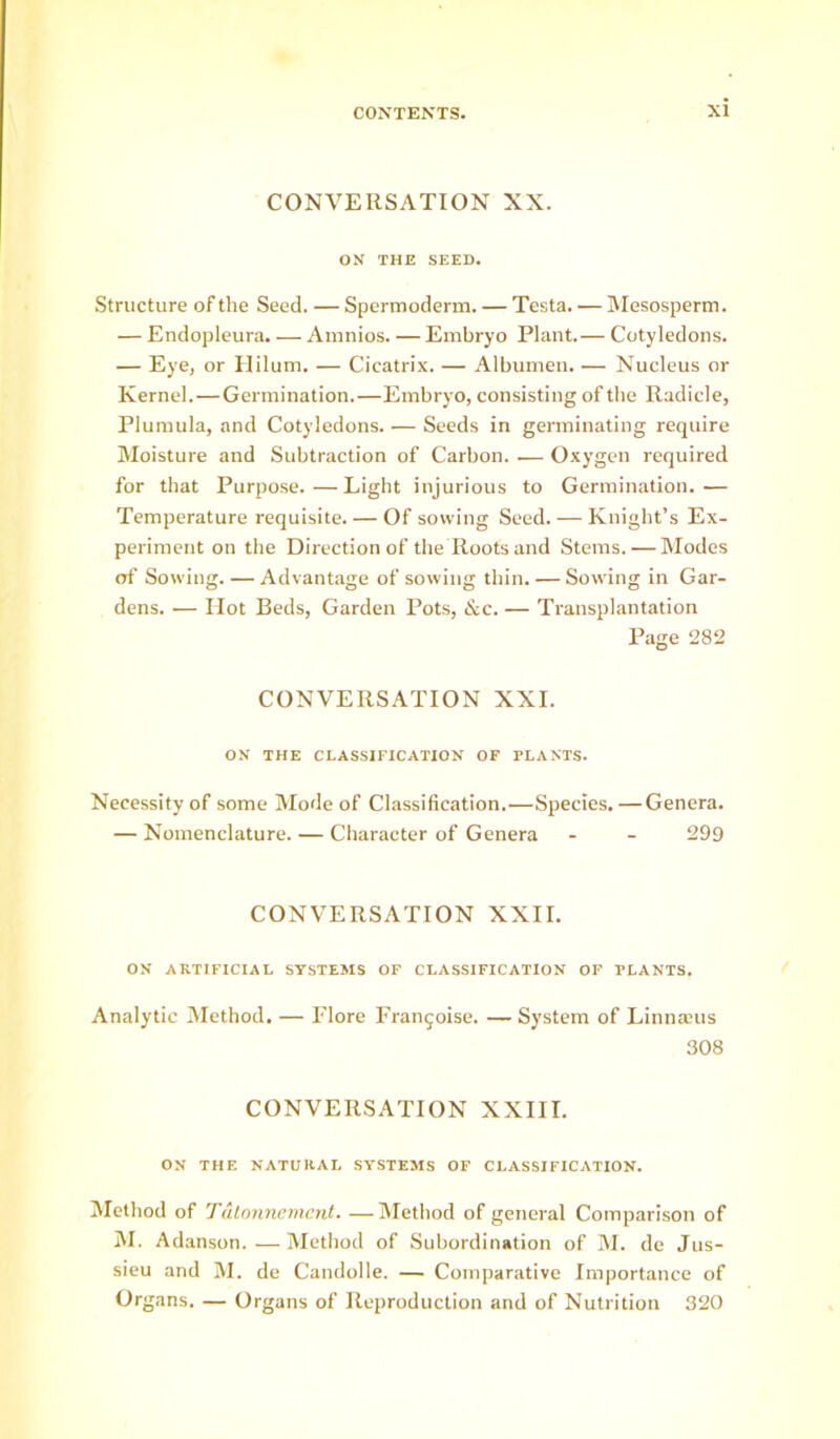 CONVERSATION XX. ON THE SEED. Structure of the Seed. — Spermoderm. — Testa. — Mesosperm. — Endopleura. — Amnios. — Embryo Plant.— Cotyledons. — Eye, or Ililum. — Cicatrix. — Albumen. — Nucleus or Kernel. — Germination.—Embryo, consisting of the Radicle, Plumula, and Cotyledons. — Seeds in germinating require Moisture and Subtraction of Carbon. .— Oxygen required for that Purpo.se.—Light injurious to Germination.— Temperature requisite. — Of sowing Seed. — Knight’s Ex- periment on the Direction of the Roots and Stems. — Modes of Sowing. — Advantage of sowing thin. — Sowing in Gar- dens. — Hot Beds, Garden Pots, &c. — Transplantation Page 282 CONVERSATION XXL ON THE CLASSIFICATION OF PLANTS. Necessity of some Mode of Classification.—Species.—Genera. — Nomenclature. — Character of Genera - - 299 CONVERSATION XXII. ON ARTIFICIAL SYSTEMS OP CLASSIFICATION OP PLANTS. Analytic Method. — Flore Fran^oise. — System of Linnaius 308 CONVERSATION XXIII. ON THE NATURAL SYSTEMS OF CLASSIFICATION. Method of Tulnnncmcnt. —Method of general Comparison of M. Adanson. — Method of Subordination of M. de Jus- sieu and M. de Candolle. — Comparative Importance of Organs. — Organs of Reproduction and of Nutrition 320