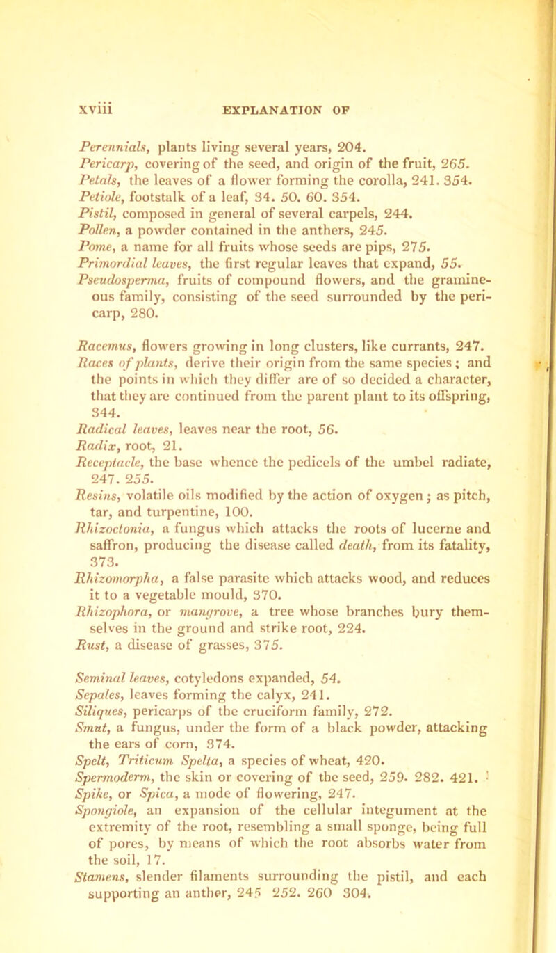 will EXPLANATION OF Perennials, plants living several years, 204. Pericarp, covering of the seed, and origin of the fruit, 265. Petals, the leaves of a flower forming the corolla, 241. 354. Petiole, footstalk of a leaf, 34. 50. 60. 354. Pistil, composed in general of several carpels, 244, Pollen, a powder contained in the anthers, 245. Pome, a name for all fruits whose seeds are pips, 275. Primordial leaves, the first regular leaves that expand, 55. Pseudospermn, fruits of compound flowers, and the gramine- ous family, consisting of the seed surrounded by the peri- carp, 280. Racemus, flowers growing in long clusters, like currants, 247. Races of plants, derive their origin from the same species; and the points in which they dill’er are of so decided a character, that they are continued from the parent plant to its offspring, 344. Radical leaves, leaves near the root, 56. Radix, root, 21. Receptacle, the base whence the pedicels of the umbel radiate, 247. 255. Resins, volatile oils modified by the action of oxygen; as pitch, tar, and turpentine, 100. Rhizoctonia, a fungus which attacks the roots of lucerne and saffron, producing the disease called death, from its fatality, 373. Rhizoniorpha, a false parasite which attacks wood, and reduces it to a vegetable mould, 370. Rhizophora, or manyrove, a tree whose branches bury them- selves in the ground and strike root, 224. Rust, a disease of grasses, 375. Seminal leaves, cotyledons expanded, 54. Sepales, leaves forming the calyx, 241. Siliques, pericarps of the cruciform family, 272. Smut, a fungus, under the form of a black powder, attacking the ears of corn, 374. Spelt, Triticum Spelta, a species of wheat, 420. Spermoderm, the skin or covering of the seed, 259. 282. 421. ■ Spike, or Spica, a mode of flowering, 247. Spongiole, an expansion of the cellular integument at the extremity of the root, resembling a small sponge, being full of pores, by means of which the root absorbs water from the soil, 17. Stamens, slender filaments surrounding the pistil, and each supporting an anther, 245 252. 260 304.