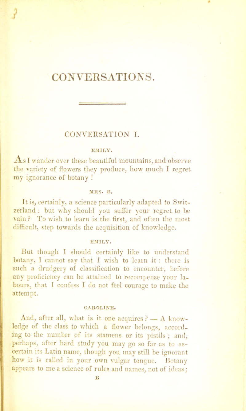 CONVERSATIONS. CONVERSATION I. EMILY. As I wander over these beautiful mountainSjand observe the variety of flowers tliey producOj bow much I regret my ignorance of botany ! MRS. B. Itisj certainly, a science particularly adapted to Swit- zerland ; but why should you suffer your regret to be vain ? To wish to learn is the first, and often the most difficult, step towards the acquisition of knowledge. EMII.Y. But though I should certainly like to understand botany, I cannot say that I wish to learn it: there is such a drudgery of classification to encounter, before any proficiency can be attained to recompense your la- bours, that I confess I do not feel courage to make the attempt. CAROLINE. And, after all, what is it one acipiires ? — A know- ledge of the class to wdiich a flower belongs, accord- ing to the number of its stamens or its jiistils ; and, perhaps, after hard study you may go so far as to as- certain its Latin name, though you may still be ignorant how it is called in your own vulgar tongue. Botany appears to me a science of rules and names, not of ideas; B