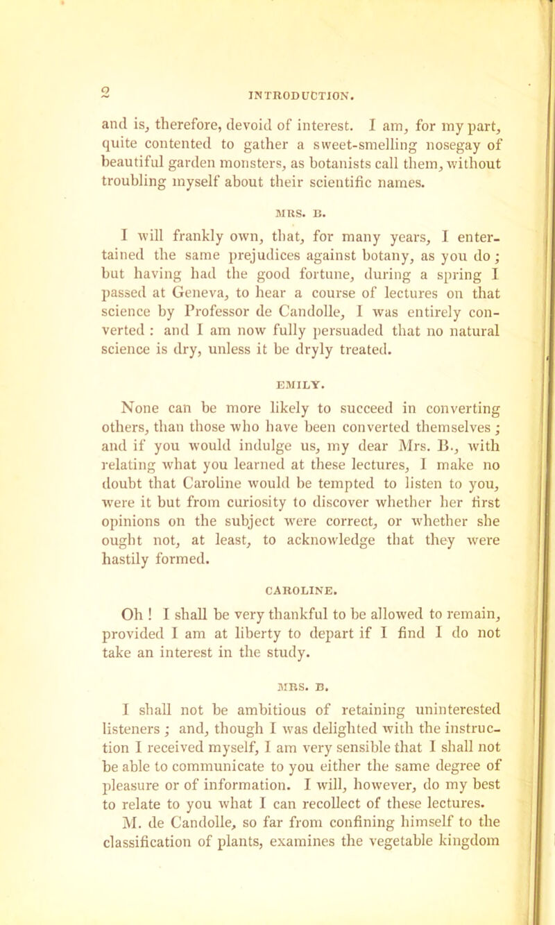 INTRODUCTION. and isj therefore, devoid of interest. I am, for my part, quite contented to gather a sweet-smelling nosegay of beautiful gai'den monsters, as botanists call them, without troubling myself about their scientific names. MRS. B. I will frankly own, that, for many years, I enter- tained the same prejudices against botany, as you do; but having had the good fortune, during a spring I passed at Geneva, to hear a course of lectures on that science by Professor de Candolle, I was entirely con- verted : and I am now fully persuaded that no natural science is dry, unless it be dryly treated. EMILY. None can be more likely to succeed in converting others, than those who have been converted themselves ; and if you would indulge us, my dear Mrs. B., with relating what you learned at these lectures, I make no iloubt that Caroline would be tempted to listen to you, were it but from curiosity to discover whether her first opinions on the subject were eorrect, or whether she ought not, at least, to acknowledge that they were hastily formed. CAROLINE. Oh ! I shall be very thankful to he allowed to remain, provided I am at liberty to depart if I find I do not take an interest in the study. MBS. B. I shall not be ambitious of retaining uninterested listeners ; and, though I was delighted with the instruc- tion I received myself, I am very sensible that I shall not be able to communicate to you either the same degree of pleasure or of information. I will, however, do my best to relate to you what I can recollect of these lectures. M. de Candolle, so far from confining himself to the classification of plants, examines the vegetable kingdom