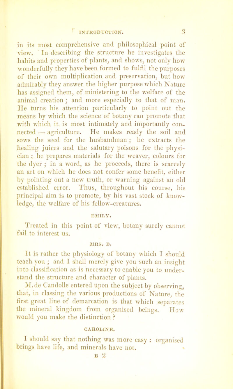 in its most comprehensive ami philosophical point of view. In describing the structure he investigates the habits and properties of plants^ and shows, not only how wonderfully they have been formed to fulfil the purposes of their own multiplication and preservation, hut how admirably they answer the higher purpose which Nature has assigned them, of ministering to the welfare of the animal creation ; and more especially to that of man. He turns his attention particularly to point out the means by which the science of botany can promote that with which it is most intimately and importantly con- nected — agriculture. He makes ready the soil and sows the seed for the husbandman ; he extracts the healing juices and the salutary poisons for the physi- cian ; he prepares materials for the weaver, colours for the dyer ; in a word, as he proceeds, there is scarcely an art on which he does not confer some benefit, either by pointing out a new truth, or warning against an old established error. Thus, throughout his course, his principal aim is to promote, by his vast stock of know- ledge, the welfare of his fellow-creatures. EMILY. Treated in this point of view, botany surely cannot fail to interest us. MRS. B. It is rather the physiology of botany which I should teach you ; and I shall merely give you such an insight into classification as is necessary to enable you to under- stand the structure and character of jilants. iM.de Candolle entered upon the subject by observing, that, in classing the various productions of Nature, the first great line of demarcation is that which separates the mineral kingdom from organised beings. How would you make the distinction CAROLINE, I should say that nothing was more easy : organised beings have life, and minerals have not.