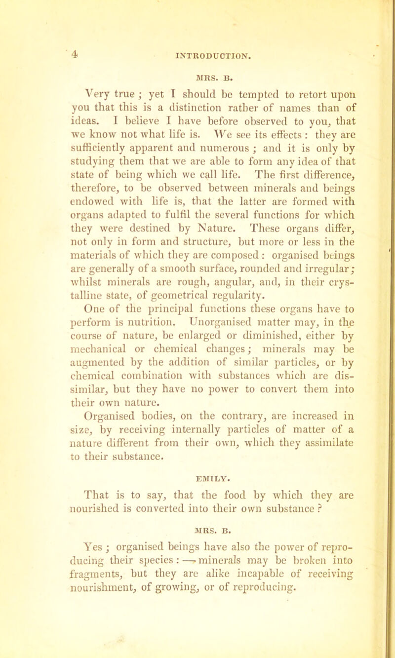 MRS. B. Very true ; yet I should be tempted to retort upon you that this is a distinction rather of names than of ideas. I believe I have before observed to you^ that we know not what life is. 'We see its effects : they are sufficiently apparent and numerous ; and it is only by studying them that we are able to form any idea of that state of being which we call life. The first difference, therefore, to be observed between minerals and beings endowed with life is, that the latter are formed with organs adapted to fulfil the several functions for which they were destined by Nature. These organs differ, not only in form and structure, but more or less in the materials of which they are composed : organised beings are generally of a smooth surface, rounded and irregular; whilst minerals are rough, angular, and, in their crys- talline state, of geometrical regularity. One of the principal functions these organs have to perform is nutrition. Unorganised matter may, in the course of nature, be enlarged or diminished, either by mechanical or chemical changes; minerals may be augmented by the addition of similar particles, or by chemical combination with substances which are dis- similar, but they have no power to convert them into their own nature. Organised bodies, on the contrary, are increased in size, by receiving internally particles of matter of a nature different from their own, which they assimilate to their substance. EMILY. That is to say, that the food by which they are nourished is converted into their own substance MRS. B. Yes ; organised beings have also the power of repro- ducing their species:—.minerals may be broken into fragments, but they are alike incapable of receiving nourishment, of growing, or of reproducing.
