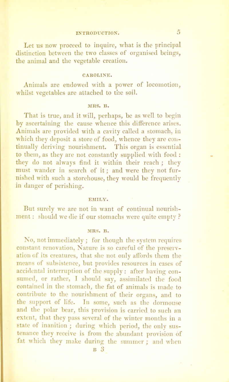 Let us now proceed to inquire, Avliat is the princi])al distinction between the two classes of organised beings, the animal and the vegetable creation. CAROLINE. Animals are endowed with a power of locomotion, whilst vegetables are attached to the soil. MRS. B. That is true, and it will, perhaps, be as well to begin by ascertaining the cause whence this difference arises. Animals are provided with a cavity called a stomach, in which they deposit a store of food, whence they are con- tinually deriving nourishment. This organ is essential to them, as they are not constantly supplied with food : they do not always find it within their reach ; they must wander in search of it; and were they not fm- nished with such a storehouse, they would be frequently in danger of perishing. EMILY. But surely we are not in want of continual nourish- ment ; should we die if our stomachs ivere quite empty ? MRS. B. No, not immediately ; for though the system requires constant renovation, Nature is so careful of the preserv- ation of its creatures, that she not only affords them the means of subsistence, but provides resources in cases of accidental interruption of the supply : after having con- sumed, or rather, I should say, assimilated the food contained in the stomach, the fat of animals is made to contribute to the nourishment of their organs, and to the support of life. In some, such as the dormouse and the polar hear, this provision is carried to such an extent, that they pass several of the winter months in a state of inanition ; during which period, the only sus- tenance they receive is from the abundant provision of fat which they make during the summer ; and when B 3