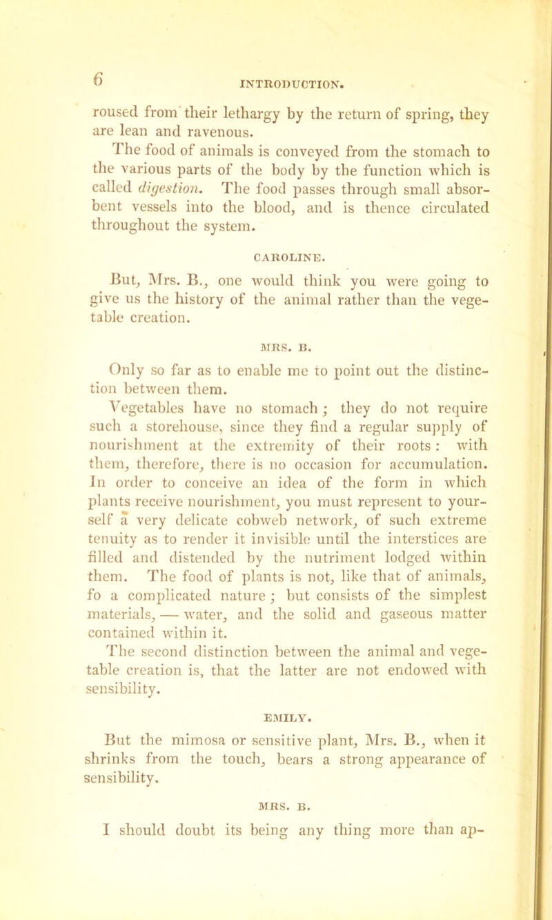 INTROnUCTION. roused from their lethargy by the return of spring, they are lean and ravenous. The food of animals is conveyed from the stomach to the various parts of the body by the function which is called digestion. The food passes through small absor- bent vessels into the blood, and is thence circulated throughout the system. CAROLINE. But, Mrs. B., one would think you were going to give us the history of the animal rather than the vege- table creation. MRS. B. Only so far as to enable me to point out the distinc- tion between them. Vegetables have no stomach; they do not require such a storehouse, since they find a regular supply of nourishment at the extremity of their roots: with them, therefore, there is no occasion for accumulation. In order to conceive an idea of the form in wliich plants receive nourishment, you must represent to your- self a very delicate cobweb network, of such extreme tenuity as to render it invisible until the interstices are filled and distended by the nutriment lodged within them. The food of plants is not, like that of animals, fo a complicated nature; but consists of the simplest materials, — water, and the solid and gaseous matter contained within it. The second distinction between the animal and vege- table creation is, that the latter are not endowed with sensibility. EMILY. But the mimosa or sensitive plant, Mrs. B., when it shrinks from the touch, bears a strong appeai'ance of sensibility. MRS. n. I should doubt its being any thing more than ap-