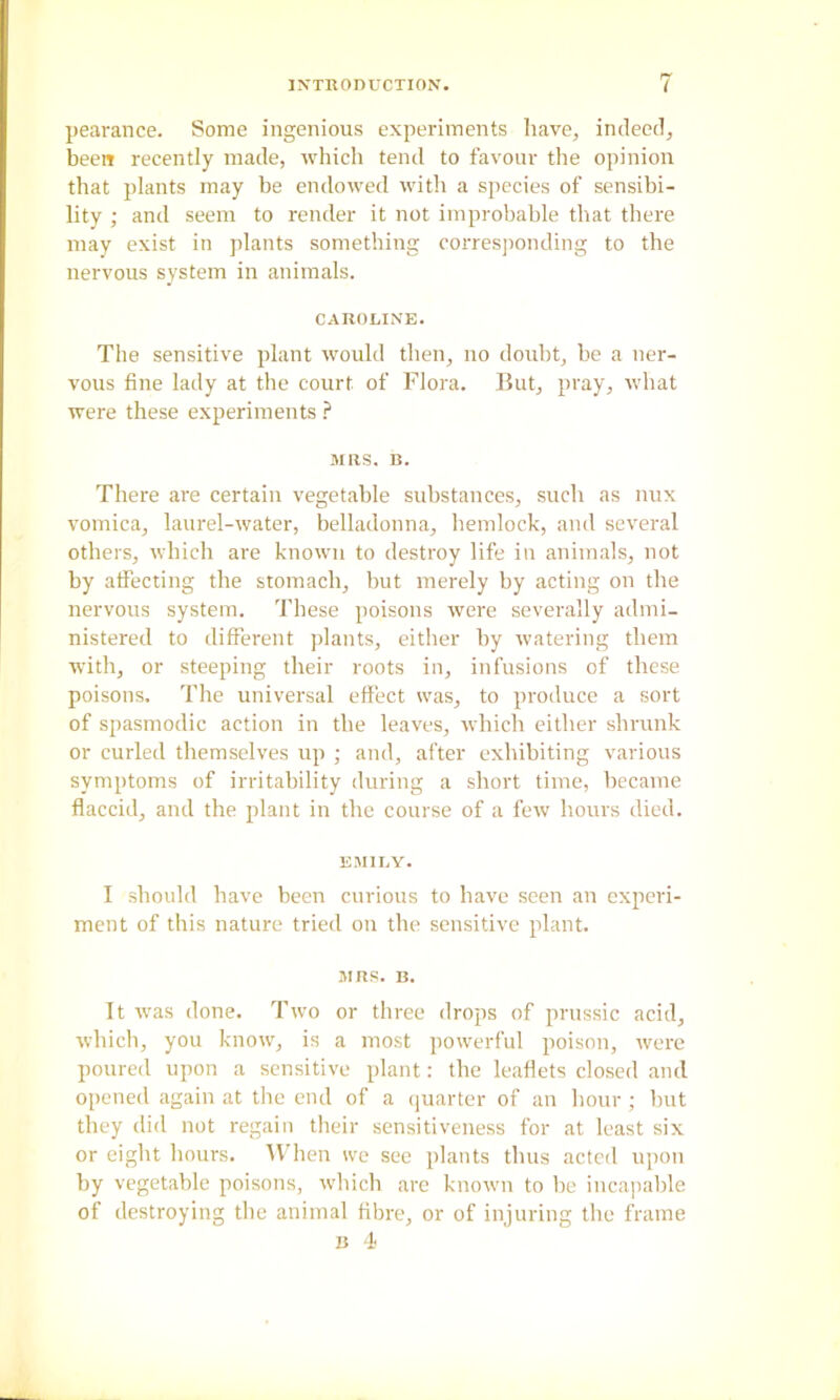 pearance. Some ingenious experiments have, indeed, been recently made, which tend to favour the opinion that plants may be endowed with a species of sensibi- lity ; and seem to render it not improbable that there may exist in plants something corresj)onding to the nervous system in animals. CAIIOLIXE. The sensitive plant would then, no doubt, be a ner- vous fine lady at the court of Flora. But, pray, what were these experiments } MRS. n. There are certain vegetable substances, such as mix vomica, laurel-water, belladonna, hemlock, and several others, which are known to destroy life in animals, not by affecting the stomach, but merely by acting on the nervous system. These poisons were severally admi- nistered to different jilants, either by watering them with, or steeping their roots in, infusions of these poisons. The universal effect was, to produce a sort of spasmodic action in the leaves, which either shrunk or curled themselves up ; and, after exhibiting various symptoms of irritability during a short time, became flaccid, and the plant in the course of a few hours died. EMII.Y. I should have been curious to have seen an experi- ment of this nature tried on the sensitive plant. MRS. B. It was done. Two or three drops of prussic acid, which, you know, is a most powerful poison, were poured upon a sensitive plant: the leaflets closed and opened again at the end of a quarter of an hour ; hut they did not regain their sensitiveness for at least six or eight hours. 11-11011 we see plants thus acted upon by vegetable poisons, which arc known to be incapable of destroying the animal fibre, or of injuring the frame B -i