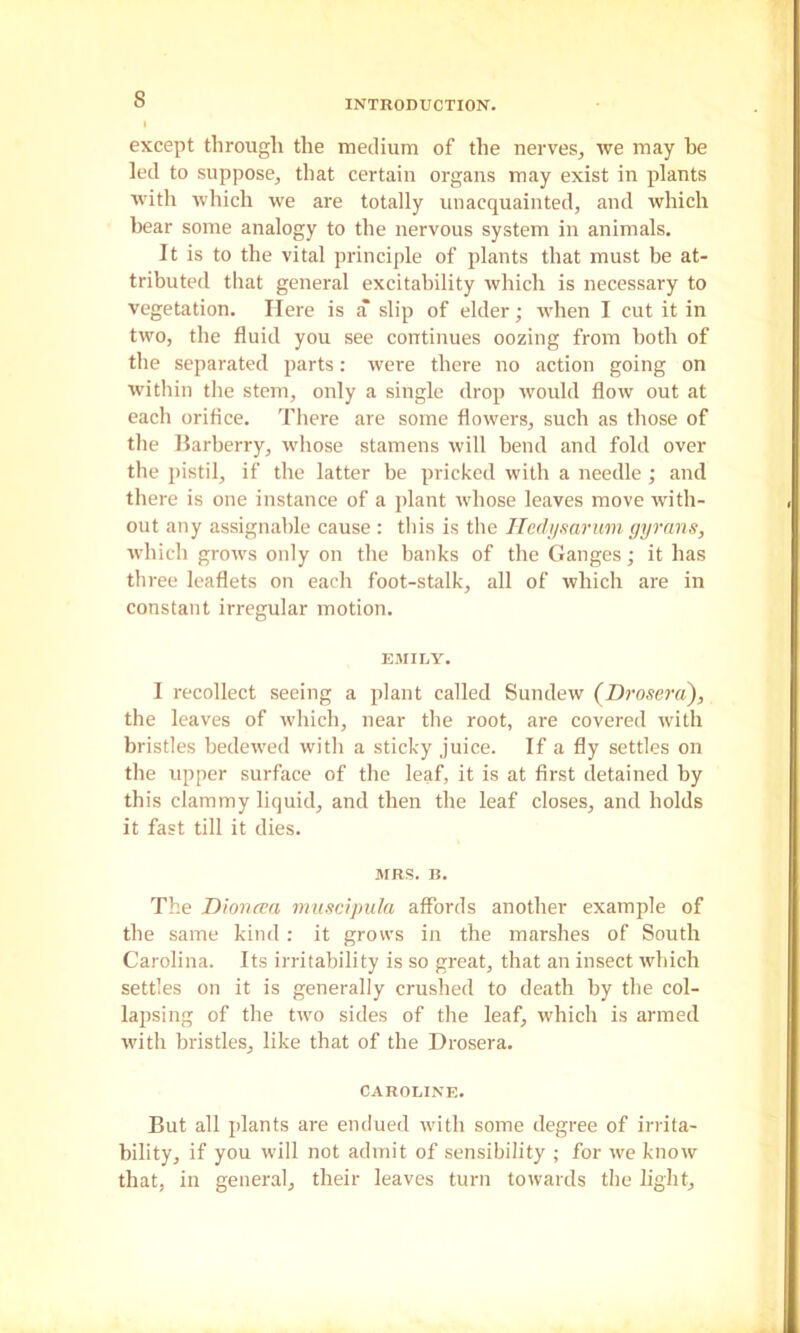 except through the medium of the nerves, we may he led to suppose, that certain organs may exist in plants with which we are totally unacquainted, and which bear some analogy to the nervous system in animals. It is to the vital principle of plants that must be at- tributed that general excitability which is necessary to vegetation. Here is a slip of elder; when I cut it in two, the fluid you see continues oozing from both of the separated parts: were there no action going on within the stem, only a single drop would flow out at each orifice. Tliere are some flowers, such as those of the Harberry, wliose stamens will bend and fold over the pistil, if the latter be pricked with a needle ; and there is one instance of a plant whose leaves move with- out any assignable cause : this is the ITedi/mruni gjjrnns, which grows only on tlie banks of the Ganges; it has three leaflets on each foot-stalk, all of which are in constant irregular motion. EMILY. I recollect seeing a plant called Sundew (Drosera), the leaves of which, near the root, are covered with bristles bedewed with a sticky juice. If a fly settles on the upper surface of the leaf, it is at first detained by this clammy liquid, and then the leaf closes, and holds it fast till it dies. MRS. B. The Dioncea nmscipula affords another example of the same kind : it grows in the marshes of South Carolina. Its irritability is so great, that an insect which settles on it is generally crushed to death by the col- lapsing of the two sides of the leaf, which is armed with bristles, like that of the Drosera. CAROLINE. But all jdants are endued with some degree of irrita- bility, if you will not admit of sensibility ; for we know that, in general, their leaves turn towards the light.