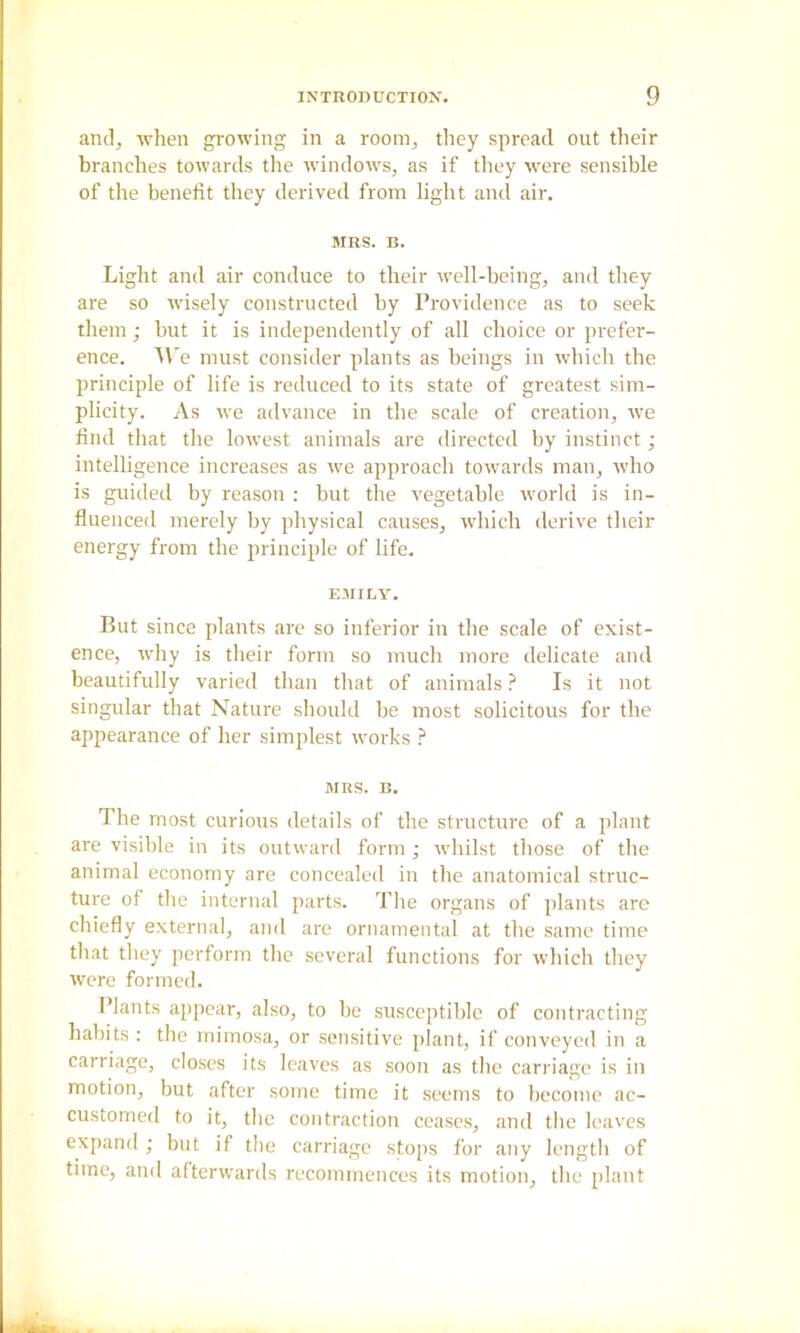 and, when gi-owing in a room, they spread out their branches towards the windows, as if they were sensible of the benefit they derived from light and air. MRS. B. Light and air conduce to their well-being, and they are so wisely constructed by Providence as to seek them; but it is independently of all choice or prefer- ence. AV e must consider plants as beings in which the principle of life is reduced to its state of greatest sim- plicity. As we advance in the scale of creation, we find that the lowest animals are directed by instinct; intelligence increases as we approach towards man, who is guided by reason : but the vegetable world is in- fluenced merely by physical causes, which derive their energy from the principle of life. EMILY. But since plants are so Inferior in the scale of exist- ence, why is their form so much more delicate and beautifully varied than that of animals ? Is it not singular that Nature should be most solicitous for the appearance of her simplest works MRS. B. The most curious details of the structure of a plant are visible in its outward form ; whilst those of the animal economy are concealed in the anatomical struc- ture of the internal parts. The organs of plants are chiefly external, and are ornamental at the same time that they perform the several functions for wliich they were formed. Plants appear, also, to he susceptible of contracting habits : the mimosa, or .sensitive plant, if conveyed in a carriage, clo.ses its leaves as soon as the carriage is in motion, but after some time it seems to become ac- customed to it, the contraction ccasc.s, and tlic leaves expand; but if the carriage stops for any length of time, and afterwards recommences its motion, the plant