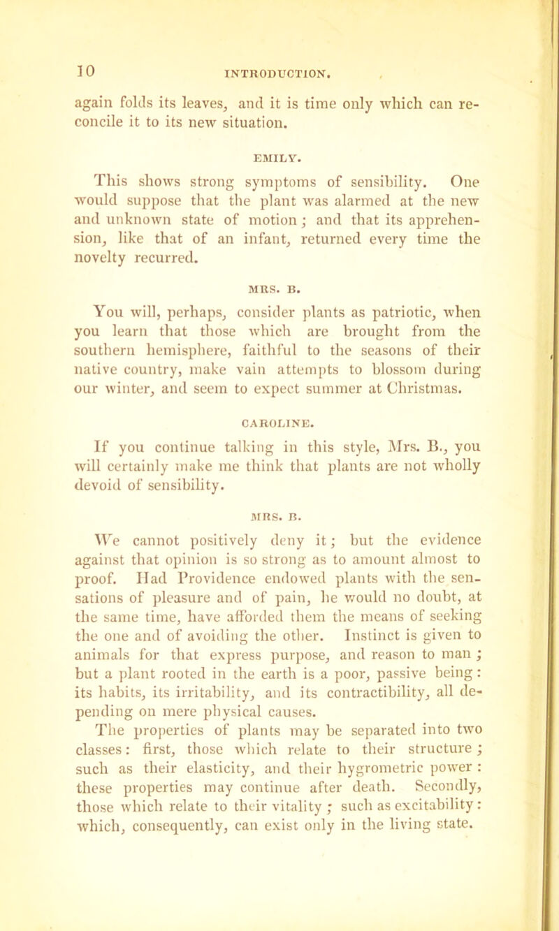 again folds its leaves, and it is time only which can re- concile it to its new situation. EMILY. This shows strong symptoms of sensibility. One would suppose that the plant was alarmed at the new and unknown state of motion; and that its apprehen- sion, like that of an infant, returned every time the novelty recurred. MRS. B. You will, perhaps, consider plants as patriotic, when you learn that those which are brought from the southern hemisphere, faithful to the seasons of their native country, make vain attempts to blossom during our winter, and seem to expect summer at Christmas. CAROLINE. If you continue talking in this style, Mrs. B., you will certainly make me think that plants are not wholly devoid of sensibility. MRS. B. M'e cannot positively deny it; but the evidence against that opinion is so strong as to amount almost to proof. Had Providence endowed plants with the sen- sations of pleasure and of pain, he would no doubt, at the same time, have afforded them the means of seeking the one and of avoiding the other. Instinct is given to animals for that express purpose, and reason to man ; but a plant rooted in the earth is a poor, passive being: its habits, its irritability, and its contractibility, all de- pending on mere physical causes. The properties of plants may be separated into two classes: first, those wliich relate to their structure; such as their elasticity, and their hygrometric power : these properties may continue after death. Secondly, those which relate to their vitality ; such as excitability : which, consequently, can exist only in the living state.