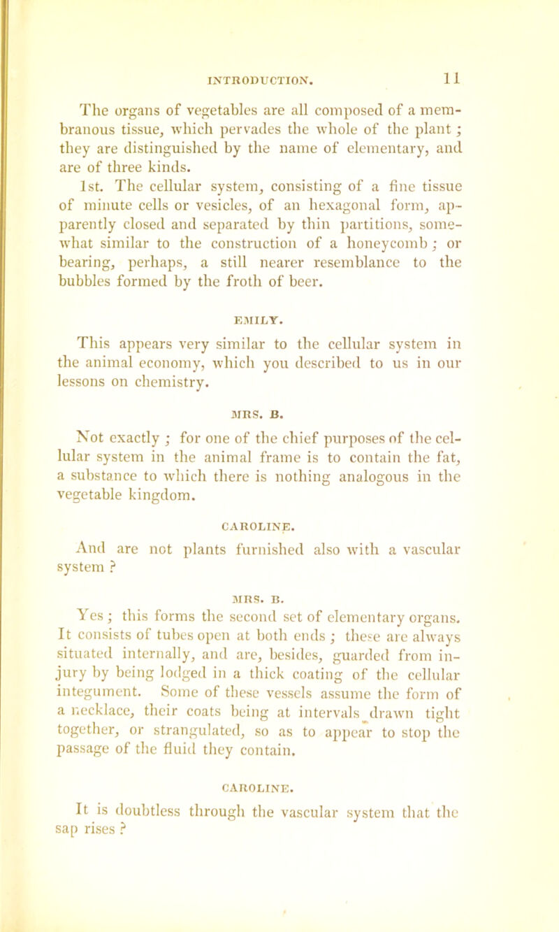 The organs of vegetables are all composed of a mem- branous tissue, which pervades the whole of the plant; they are distinguished by the name of elementary, and are of three kinds. 1st. The cellular system, consisting of a fine tissue of minute cells or vesicles, of an hexagonal form, ap- parently closed and separated by thin partitions, some- what similar to the construction of a honeycomb; or bearing, perhaps, a still nearer resemblance to the bubbles formed by the froth of beer. EiMILY. This appears very similar to the cellular system in the animal economy, which you described to us in our lessons on chemistry. MRS. B. Not exactly ; for one of the chief purposes of the cel- lular system in the animal frame is to contain the fat, a substance to which there is nothing analogous in the vegetable kingdom. CAROLINE. And are not plants furnished also with a vascular system ? MRS. B. Yes ; this forms the second set of elementary organs. It consists of tubes open at both ends ; these are always situated internally, and are, besides, guarded from in- jury by being lodged in a thick coating of the cellular integument. Some of these vessels assume the form of a necklace, their coats being at intervals drawn tight together, or strangulated, so as to appear to stop the passage of the fluid tliey contain. CAROLINE. It is doubtless through the vascular system that the sap rises ?