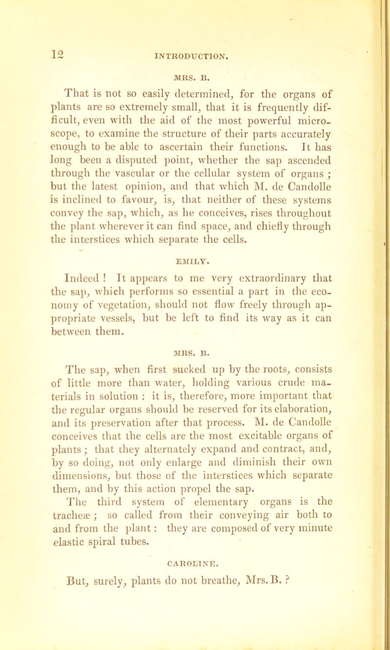 MRS. B. That is not so easily detenninedj for the organs of plants are so extremely small, that it is frequently dif- ficult, even with the aid of the most powerful micro- scope, to examine the structure of their parts accurately enough to be able to ascertain their functions. It has long been a disputed point, whether the sap ascended through the vascular or the cellular system of organs ; but the latest opinion, and that which M. de Candolle is inclined to favour, is, that neither of these systems convey the sap, which, as he conceives, rises throughout the plant wherever it can find space, and chiefly through the interstices which separate the cells. EMILY. Indeed ! It appears to me very extraordinary that the sap, which performs so essential a part in the eco- nomy of vegetation, should not flow freely through ap- propriate vessels, but be left to find its way as it can between them. MRS. B. The sap, when first sucked up by the roots, consists of little more than water, holding various crude ma- terials in solution : it is, therefore, more important that the regular organs should be reserved for its elaboration, and its preservation after that process. M. de Candolle conceives that the cells are the most excitable organs of plants; that they alternately expand and contract, and, by so doing, not only enlarge and diminish their own dimensions, but those of the interstices which separate them, and by this action propel the sap. The third system of elementary organs is the trachete ; so called from their conveying air both to and from the plant: they are composed of very minute elastic spiral tubes. CAROLINE. But, surely, plants do not breathe, Mrs. B.