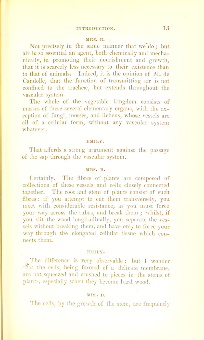 MRS. B. Not precisely in the same manner that we’clo; but air is so essential an agents both chemically and mecha- nically, in promoting their nourisliment and growth, that it is scarcely less necessary to their existence than to that of animals. Indeed, it is the opinion of M. de Candolle, that the function of transmitting air is not confined to the trachete, but extends throughout the vascular system. The whole of the vegetable kingdom consists of masses of these several elementary organs, with the ex- ception of fungi, mosses, and lichens, whose vessels are all of a cellular form, without any vascular system whatever. ICMILV. That affords a strong argument against the passage of the sap through the vascular system. MRS. B. Certainly. The fibres of plants are composed of collections of these vessels and cells closely connected together. The root and stem of plants consist of such fibres ; if you attempt to cut them transversely, you meet with considerable resistance, as you must force your way across the tubes, and break them ; whilst, if you slit the wood longitudinally, you separate the ves- sels without breaking them, and have only to force your way through the elongated cellular tissue which con- nects them. EMIUY. . d’hc difference is very observable : hut I wonder ‘Ifat the cells, being formed of a delicate membrane, arc not squeezed and crushed to pieces in the stems of plants, especially when they become hard w'ood. MRS. B. The cells, by the growth of the stem, are frequently