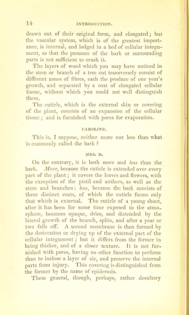 drawn out of their original form, and elongated; but the vascular system, which is of the greatest import- ance, is internal, and lodged in a bed of cellular integu- ment, so that the pressure of the bark or simrounding parts is not sufficient to crush it. The layers of wood which you may have noticed in the stem or branch of a tree cut transversely consist of different zones of fibres, each the produce of one year’s growth, and separated by a coat of elongated cellular tissue, without which you could not well distinguish them. The cuticle, which is the external skin or covering of the plant, consists of an expansion of the cellular tissue; and is furnished with pores for evaporation. CAROLINE. This is, I suppose, neither more nor less than what is commonly called the bark ? SIRS. B. On the contrary, it is both more and less than the bark. More, because the cuticle is extended over every part of the plant; it covers the leaves and flowers, with the exception of the pistil and anthers, as well as the stem and branches: less, because the bark consists of three distinct coats, of which the cuticle forms only that which is external. The cuticle of a young shoot, after it has been for some time exposed to the atmo- sphei-e, becomes opaque, dries, and distended by the lateral growth of the branch, splits, and after a year or two falls off. A second membrane is then formed by the desiccation or drying up of the external part of the cellular integument ; but it differs from the former in being thicker, and of a closer texture. It is not fur- nished with pores, having no other function to perform than to inclose a layer of air, and preserve the internal parts from injury. This covering is distinguished from the former by the name of epidermis. These general, though, perhaps, rather desultory