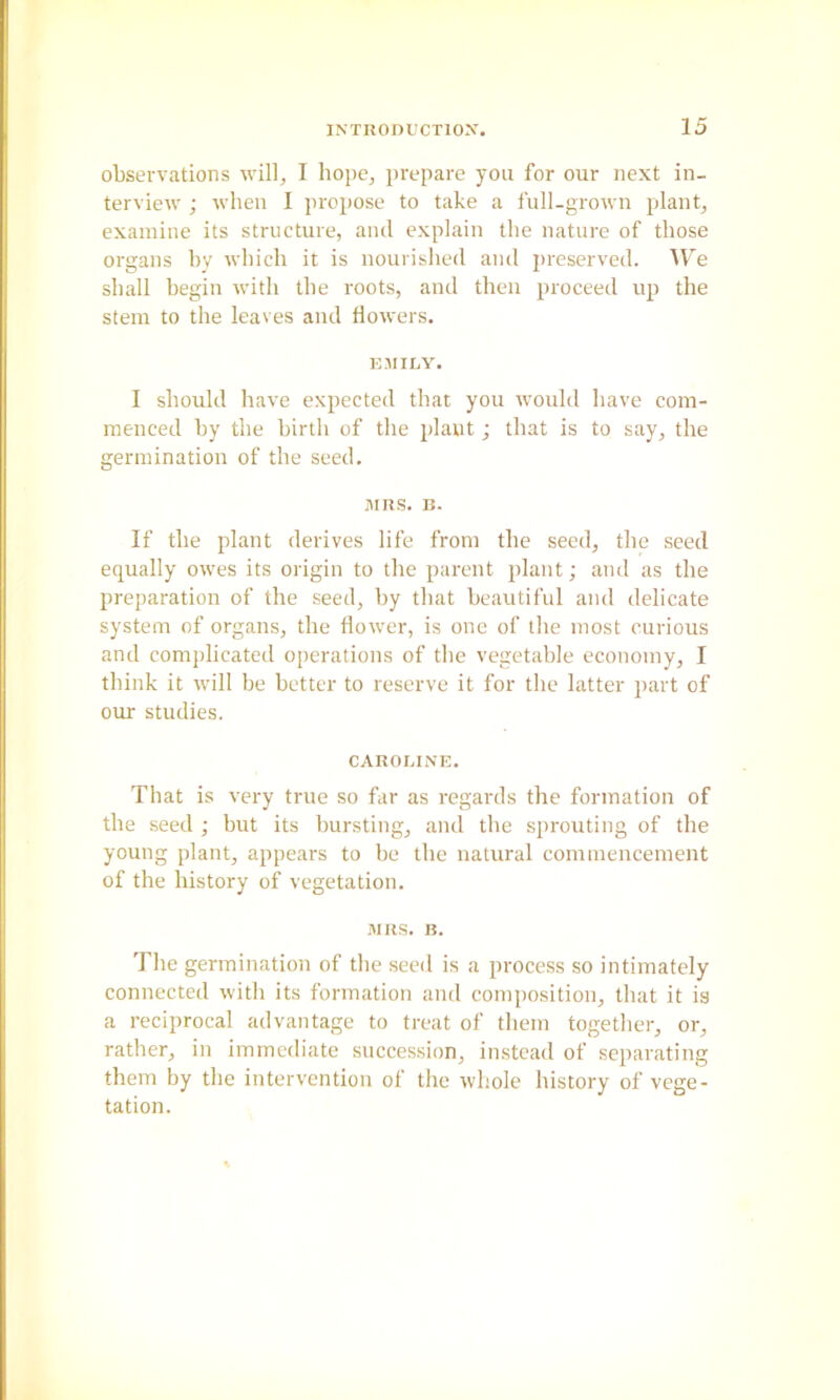 observations will, I hope, prepare you for our next in- terview ; when I propose to take a full-grown p)lant, examine its structure, and explain the nature of those organs hy which it is nourished and preserved. AV^e shall begin with the roots, and then proceed up the stem to the leaves and flowers. EMILY, I should have expected that you would have com- menced hy the birth of the plant j that is to say, the germination of the seed. ]ims. B. If the plant derives life from the seed, the seed equally owes its origin to the parent plant; and as the preparation of the seed, hy that beautiful and delicate system of organs, the flower, is one of the most curious and complicated operations of the vegetable economy, I think it will he better to reserve it for the latter part of our studies. CAROLINE. That is very true so far as regards the formation of the seed ; but its bursting, and the sprouting of the young plant, appears to he the natural commencement of the history of vegetation. MRS. B. The germination of the seed is a process so intimately connected with its formation and composition, that it is a reciprocal advantage to treat of them together, or, rather, in immediate succession, instead of sejiarating them hy the intervention of the whole history of vege- tation.
