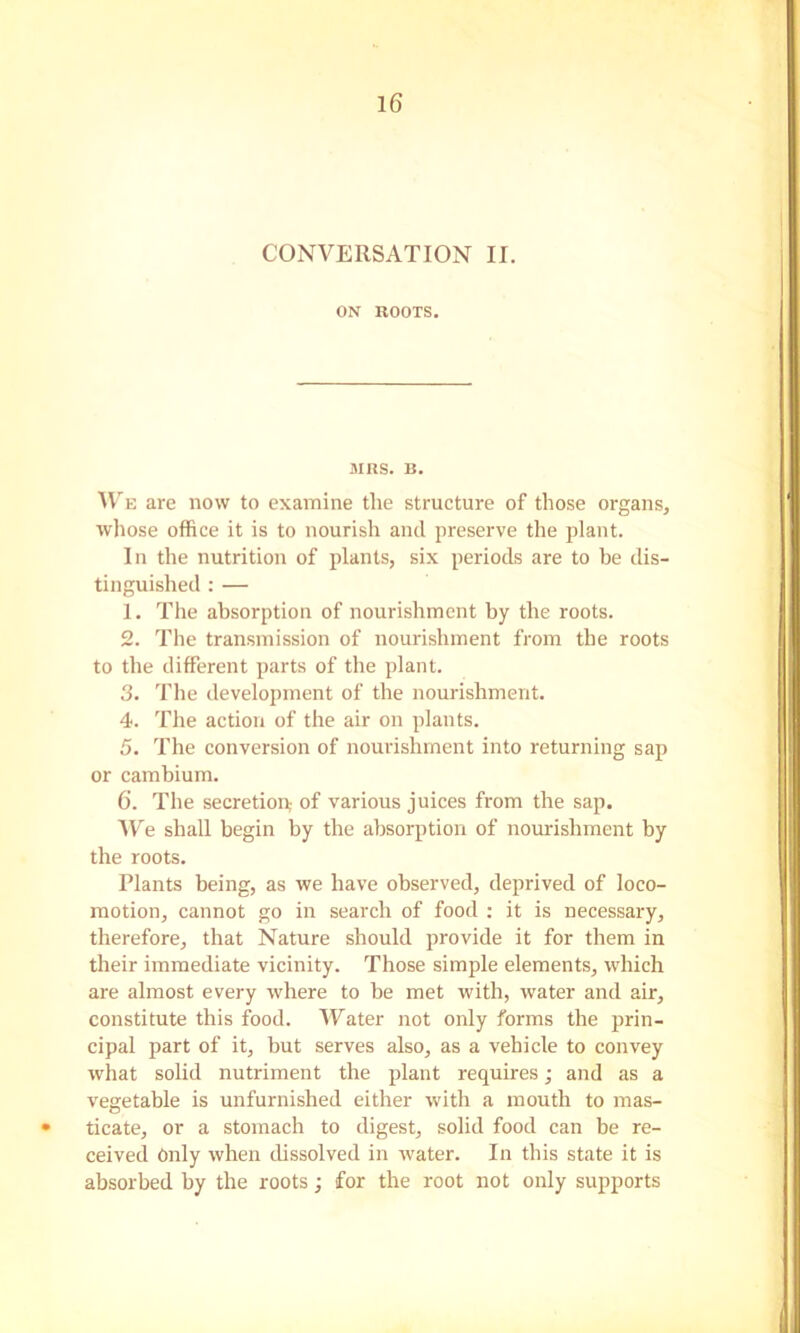 CONVERSATION II. ON ROOTS. MRS. B. IV E are now to examine the structure of those organs, whose office it is to nourish and preserve the plant. In the nutrition of plants, six periods are to be dis- tinguished : — 1. The absorption of nourishment by the roots. 2. The transmission of nourishment from the roots to the different parts of the plant. 3. The development of the nourishment. 4. The action of the air on plants. 5. The conversion of nourishment into returning sap or cambium. 6. The secretion,- of various juices from the sap. W'e shall begin by the absorption of nourishment by the roots. Plants being, as we have observed, deprived of loco- motion, cannot go in search of food : it is necessary, therefore, that Nature should provide it for them in their immediate vicinity. Those simple elements, which are almost every where to be met with, water and air, constitute this food. Water not only forms the prin- cipal part of it, but serves also, as a vehicle to convey what solid nutriment the plant requires; and as a vegetable is unfurnished either with a mouth to mas- • ticate, or a stomach to digest, solid food can be re- ceived Only when chssolved in water. In this state it is absorbed by the roots; for the root not only supports