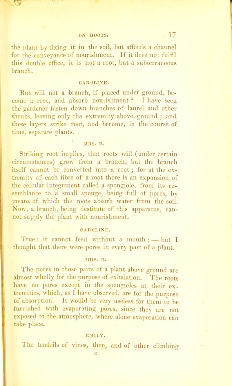 the plant by fixing it in the soil, but aftbrds a channel for the conveyance of nourishment. If it does not fulfil this double office, it is not a root, but a subterraneous branch. C.AROLINE. But will not a branch, if placed under gi-ouiul, be- come a root, and absorb nourishmentI have seen the gardener fasten down branches of laurel and other shrubs, leaving only the extremity above ground ; and these layers strike root, and become, in the course of time, separate plants. .MBS. B. Striking root implies, that roots will (under certain circumstances) grow from a branch, but the branch itself cannot be converted into a root; for at the ex- tremity of each fibre of a root there is an expansion of the cellular integument called a spongiole, from its re- semblance to a small sponge, being full of pores, by means of which the roots absorb water from the soil. Now, a branch, being destitute of this apparatus, can- not supply the plant with nourishment. OAROLINE. True : it cannot feed withont a mouth ; — but I thought that there were pores in every part of a plant. .irBS. B. The pores in those parts of a plant above ground are almost wholly for the purpose of exhalation. The roots have no pores except in the spongioles at their ex- tremities, which, as I have observed, are for the purpose of absorption. It would be very useless for them to be furnished with evaporating pores, since they are not exposed to the atmosphere, where alone evaporation can take place. EMILY. The tendrils of vines, then, and of other climbing c