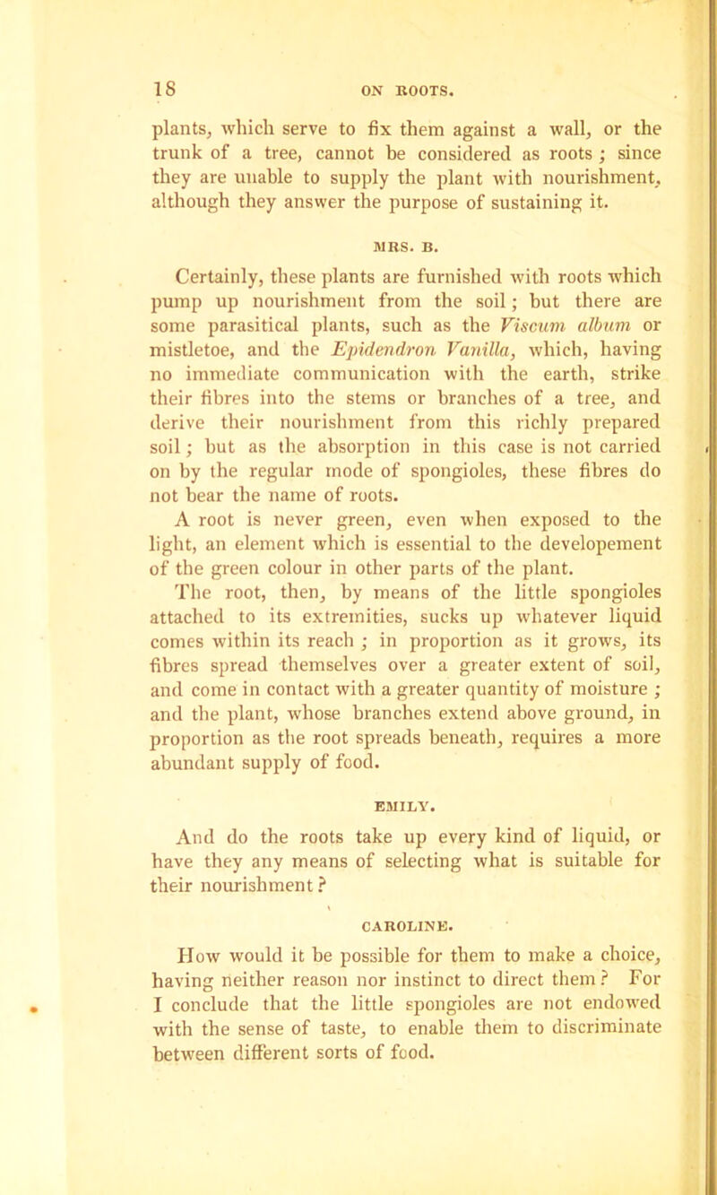 plants^ which serve to fix them against a wall, or the trunk of a tree, cannot be considered as roots ; since they are unable to supply the plant with nourishment, although they answer the purpose of sustaining it. JIBS. B. Certainly, these plants are furnished with roots which pump up nourishment from the soil; but there are some parasitical plants, such as the Fiscum album or mistletoe, and the Epidendron Vanilla, which, having no immediate communication with the earth, strike their fibres into tbe stems or branches of a tree, and derive their nourishment from this richly prepared soil; hut as the absorption in this case is not carried on by the regular inode of spongioles, these fibres do not bear the name of roots. A root is never green, even when exposed to the light, an element which is essential to the developement of the green colour in other parts of the plant. The root, then, by means of the little spongioles attached to its extremities, sucks up whatever liquid comes within its reach ; in proportion as it grows, its fibres spread themselves over a greater extent of soil, and come in contact with a greater quantity of moisture ; and the plant, whose branches extend above ground, in proportion as the root spreads beneath, requires a more abundant supply of food. EJIILY. And do the roots take up every kind of liquid, or have they any means of selecting what is suitable for their nourishment ? CABOniNE. How would it be possible for them to make a choice, having neither reason nor instinct to direct them? For I conclude that the little spongioles are not endowed with the sense of taste, to enable them to discriminate between different sorts of food.