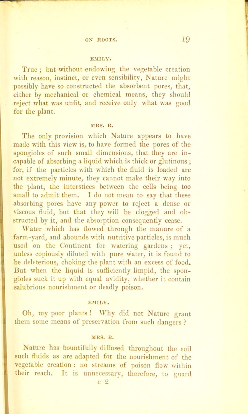 EMILY. True ; but without endowing the vegetable creation with reason, instinct, or even sensibility, Nature might possibly have so constructed the absorbent pores, that, either by mechanical or chemical means, they should reject what was unfit, and receive only what was good for the plant. MRS. B. The only provision which Nature appears to have made with this view is, to have formed the pores of the spongioles of such small dimensions, that they are in- capable of absorbing a liquid which is thick or glutinous ; for, if the particles with which the fluid is loaded are not extremely minute, they cannot make their way into the plant, the interstices between the cells being too small to admit them. I do not mean to say that these absorbing pores have any power to reject a dense or viscous fluid, but that they will be clogged and ob- structed by it, and the absorption consequently cease. ^V'ater which has flowed through the manure of a farm-yard, and abounds with nutritive particles, is much used on the Continent for watering gardens ; yet, unless copiously diluted with pure water, it is found to be deleterious, choking the plant with an excess of food. But when the liquid is sufficiently limpid, the spon- gioles suck it up with equal avidity, whether it contain salubrious nourishment or deadly poison. EMILY. Oh, my poor plants ! Why did not Nature grant them some means of preservation from such dangers ? MRS. B. Nature has bountifully diffused throughout the soil such fluids as are adapted for the nourishment of the vegetable creation : no streams of poison flow within their reach. It is unnecessary, therefore, to guard c 2