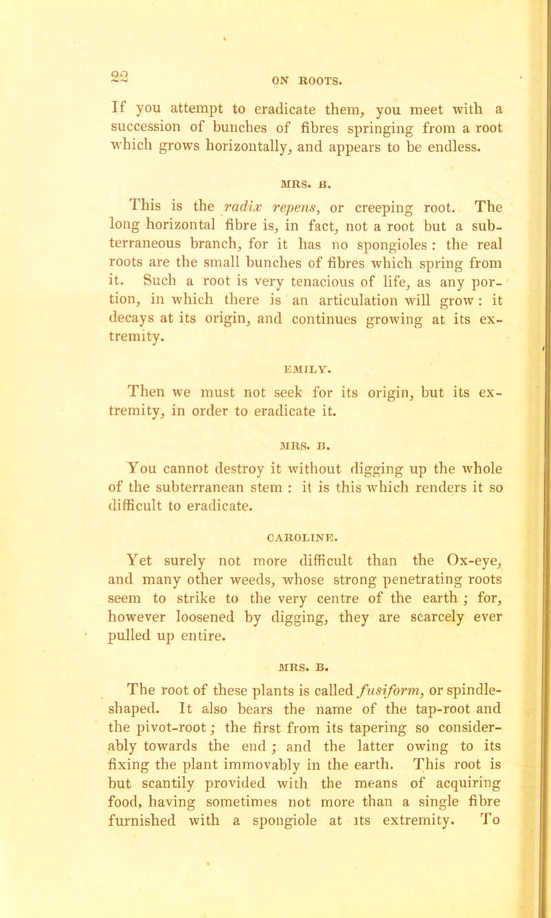 ON BOOTS. If you attempt to eradicate them, you meet with a succession of bunches of fibres springing from a root Avhich grows horizontally, and appears to be endless. MRS. B. This is the radix repens, or creeping root. The long horizontal fibre is, in fact, not a root but a sub- terraneous branch, for it has no spongioles : the real roots are the small bunches of fibres which spring from it. Such a root is very tenacious of life, as any por- tion, in which there is an articulation wiU grow: it decays at its origin, and continues growing at its ex- tremity. EMILY. Then we must not seek for its origin, but its ex- tremity, in order to eradicate it. MRS. B. You cannot destroy it without digging up the whole of the subterranean stem : it is this which renders it so difficult to eradicate. CAROLINE. Yet surely not more difficult than the Ox-eye, and many other weeds, whose strong penetrating roots seem to strike to the very centre of the earth ; for, however loosened by digging, they are scarcely ever pulled up entire. MRS. B. The root of these plants is caReA fusiform, or spindle- shaped. It also bears the name of the tap-root and the pivot-root; the first from its tapering so consider- ably towards the end; and the latter owing to its fixing the plant immovably in the earth. This root is but scantily provided with the means of acquiring food, having sometimes not more than a single fibre furnished with a spongiole at its extremity. To