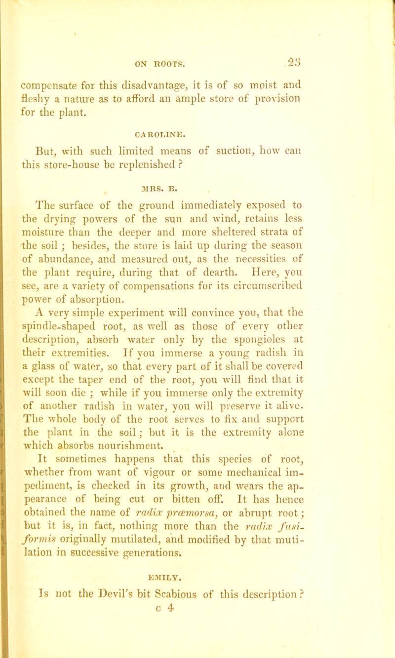 ^3 compensate for this disadvantage, it is of so moist and fleshy a nature as to aflbrd an ample store of provision for the plant. CAROLINE. But, with such limited means of suction, how can this store-house be replenished ? MRS. B. The surface of the ground immediately exposed to the drying powers of the sun and wind, retains less moisture than the deeper and more sheltered strata of the soil; besides, the store is laid up during the season of abundance, and measured out, as the necessities of the plant require, during that of dearth. Here, you see, are a variety of compensations for its circumscribed power of absorption. A very simple experiment will convince you, that the spindle-shaped root, as well as those of every other description, absorb water only by the spongioles at their extremities. If you immerse a young radish in a glass of water, so that every part of it shall be covered except the taper end of the root, you will find that it will soon die ; while if you immerse only the extremity of another radish in water, you will preserve it alive. The whole body of the root serves to fix and support the plant in the soil; but it is the extremity alone which absorbs nourishment. It sometimes happens that this species of root, whether from want of vigour or some mechanical im- pediment, is checked in its growth, and wears the ap- pearance of being cut or bitten off. It has hence obtained the name of radix pramorsa, or abrupt root; but it is, in fact, nothing more than the radix fasi- formis originally mutilated, and modified by that muti- lation in successive generations. EMILY. Is not the Devil’s bit Scabious of this description ?