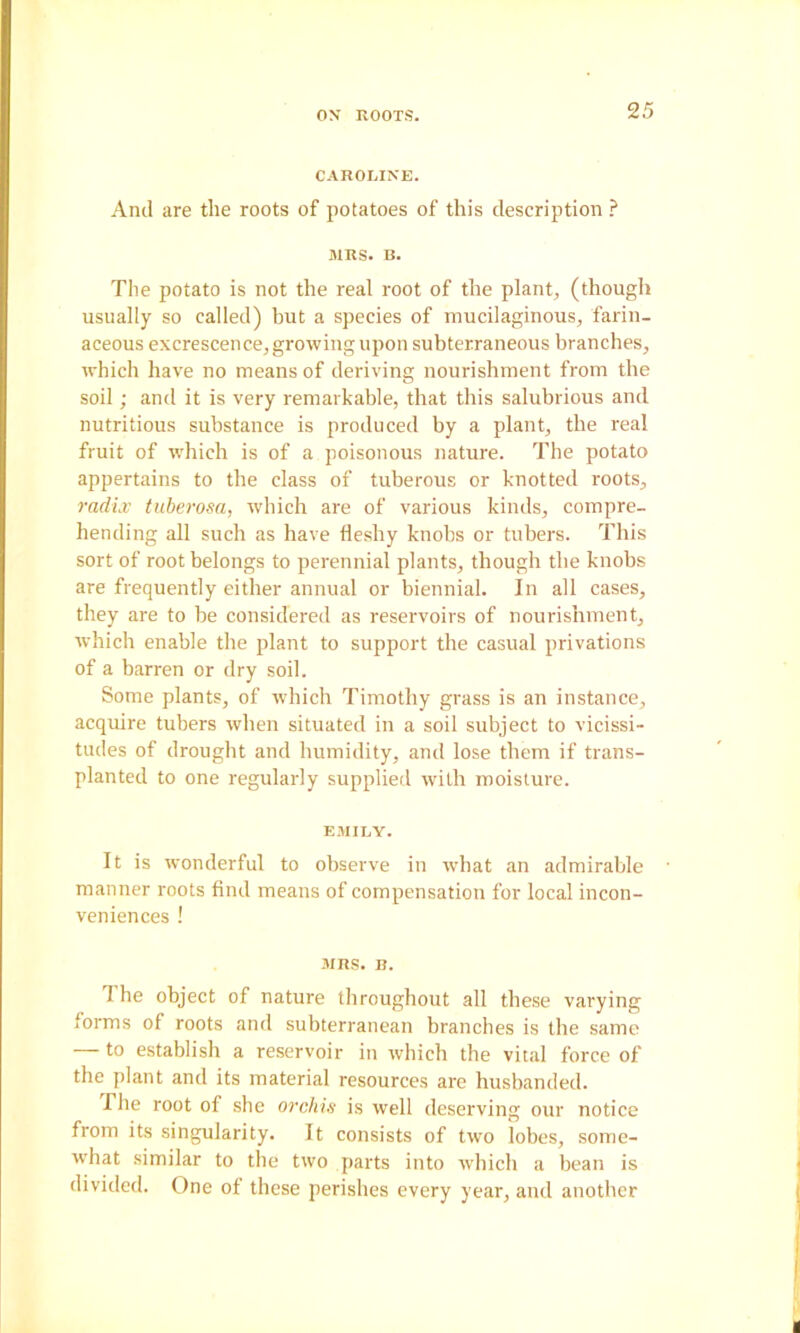 CAROMNE. And are the roots of potatoes of this description .>* MRS. B. The potato is not the real root of the plant, (though usually so called) but a species of mucilaginous, farin- aceous excrescence, growing upon subterraneous branches, which have no means of deriving nourishment from the soil; and it is very remarkable, that this salubrious and nutritious substance is produced by a plant, the real fruit of which is of a poisonous nature. The potato appertains to the class of tuberous or knotted roots, radix tuherosa, which are of various kinds, compre- hending all such as have fleshy knobs or tubers. This sort of root belongs to perennial plants, though the knobs are frequently either annual or biennial. In all cases, they are to be considered as reservoirs of nourishment, which enable the plant to support the casual privations of a barren or dry soil. Some plants, of which Timothy grass is an instance, acquire tubers when situated in a soil subject to vicissi- tudes of drought and humidity, and lose them if trans- planted to one regularly supplied with moisture. EMILY. It is wonderful to observe in wbat an admirable manner roots find means of compensation for local incon- veniences ! MRS. B. T he object of nature throughout all these varying forms of roots and subterranean branches is the same — to establish a reservoir in which the vital force of the plant and its material resources are husbanded. The root of she orchis is well deserving our notice from its singularity. It consists of two lobes, some- w’hat similar to the two parts into which a bean is divided. One of these perishes every year, and another