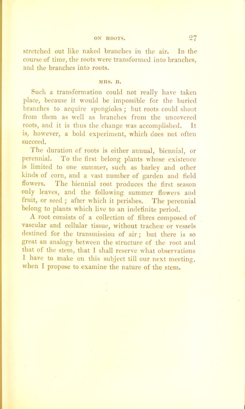 Stretched out like naked branches in tlie air. In the course of time, the roots were transformed into branches, and the branches into roots. MRS. B. Such a transformation could not really liave taken place, because it would be impossible for the buried branches to acquire spongioles; but roots could shoot from them as well as branches from the uncovered roots, and it is thus the change was accomplislied. It is, however, a bold experiment, which does not often succeed. The duration of roots is either annual, biennial, or perennial. To the first belong plants whose existence is limited to one summer, sucli as barley and other kinds of corn, and a vast number of garden and field flowers. The biennial root produces the first season only leaves, and the following summer flowers and fruit, or seed; after which it perishes. The perennial belong to plants which live to an indefinite period. A root consists of a collection of fibres composed of vascular and cellular tissue, without tracheaj or vessels destined for the transmission of air; but there is so great an analogy between the structure of the root and that of the stem, that I shall reserve what observations I have to make on this subject till our next meeting, when I propose to examine the nature of the stem.