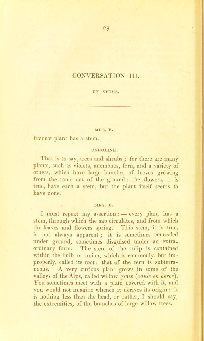 CONVERSATION III. ON STEMS. MRS. B. Every plant has a stem. CAROLINE. That is to say, trees and shrubs ; for there are many plants, such as violets, anemones, fern, and a variety of others, which have large bunches of leaves growing from the roots out of the ground : the flowers, it is true, have each a stem, but the plant itself seems to have none. MRS. B. I must repeat my assertion; — every plant has a stem, through which the sap circulates, and from which the leaves and flowers spring. This stem, it is true, is not always apparent; it is sometimes concealed under ground, sometimes disguised under an extra- ordinary form. The stem of the tulip is contained within the bulb or onion, which is commonly, but im- properly, called its root; that of the fern is subterra- neous. A very curious plant grows in some of the valleys of the Alps, called willow-grass {saule en herbe). You sometimes meet with a plain covered with it, and you w'ould not imagine whence it derives its origin : it is nothing less than the head, or rather, I should say, the extremities, of the branches of large willow trees.