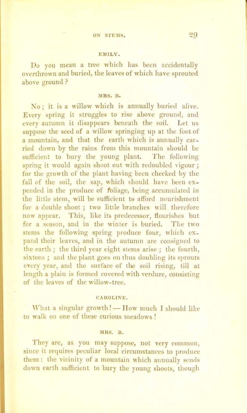 EMILY. Do you mean a tree which has been accidentally overthrown and buried, the leaves of which have sprouted above ground ? MBS. B. No; it is a willow which is annually buried alive. Every spring it struggles to rise above ground, and every autumn it disappears beneath the soil. Let us suppose the seed of a willow springing up at the foot of a mountain, and that the earth which is annually car- ried down by the rains from this mountain should be sufficient to bury the young plant. The following spring it would again shoot out with redoubled vigour; for the growth of the plant having been checked by the fall of the soil, the sap, which should have been ex- pended in the produce of ftiliage, being accumulated in the little stem, wiU he sufficient to afford nourishment for a double shoot ; two little branches will therefore now appear. This, like its predecessor, flourishes but for a season, and in the winter is buried. The two stems the following spring produce four, which ex- pand their leaves, and in the autumn are consigned to the earth ; the third year eight stems arise ; the fourth, sixteen ; and the plant goes on thus doubling its sjirouts every year, and the surface of tlie soil rising, till at length a plain is formed covered with verdure, consisting of the leaves of the willow-tree. CAROLI.VE. ■\That a singular growth! — How much I should like to walk on one of these curious meadows ! MBS. B. They are, as you may suppose, not very common, since it requires peculiar local circumstances to produce them : the vicinity of a mountain which annually sends down earth sufficient to bury the young shoots, though