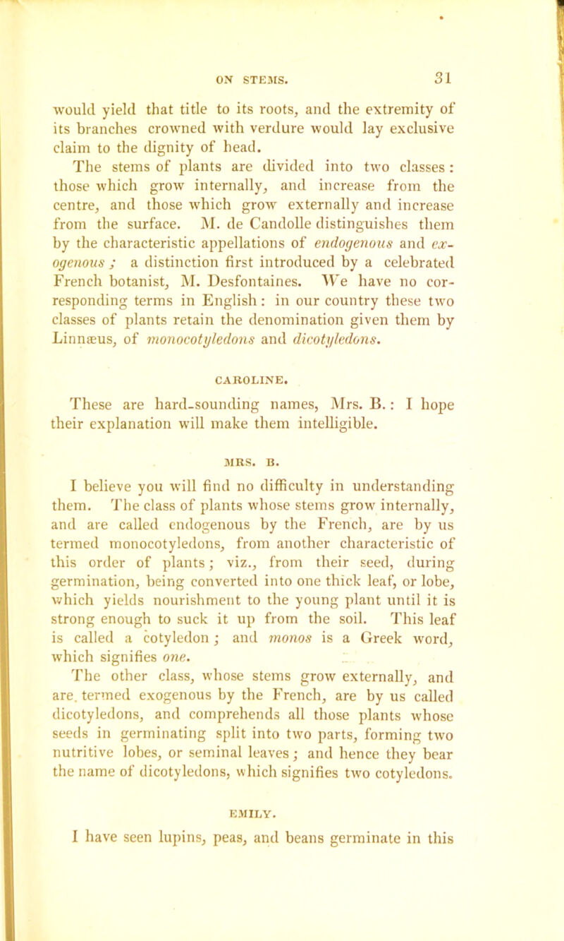 would yield that title to its roots, and the extremity of its branches crowned with verdure would lay exclusive claim to the dignity of head. The stems of plants are divided into two classes : those which grow internally, and increase from the centre, and those which grow externally and increase from the surface. M. de Candolle distinguishes them by the characteristic appellations of endogenous and ex- ogenous ; a distinction first introduced by a celebrated French botanist, M. Desfontaines. AVe have no cor- responding terms in English: in our country these two classes of plants retain the denomination given them by Linnreus, of monocotgledons and dicotyledons. CAROLINE. These are hard-sounding names, Mrs. B.: I hope their explanation will make them intelligible. MRS. B. I believe you will find no difficulty in understanding them. The class of plants whose stems grow internally, and are called endogenous by the French, are by us termed monocotyledons, from another characteristic of this order of plants; viz., from their seed, during germination, being converted into one thick leaf, or lobe, which yields nourishment to the young plant until it is strong enough to suck it up from the soil. This leaf is called a cotyledon ; and monos is a Greek word, which signifies one. The other class, whose stems grow externally, and are. termed exogenous by the French, are by us called dicotyledons, and comprehends all those plants whose seeds in germinating split into two parts, forming two nutritive lobes, or seminal leaves •, and hence they bear the name of dicotyledons, which signifies two cotyledons. EMILY. I have seen lupins, peas, and beans germinate in this