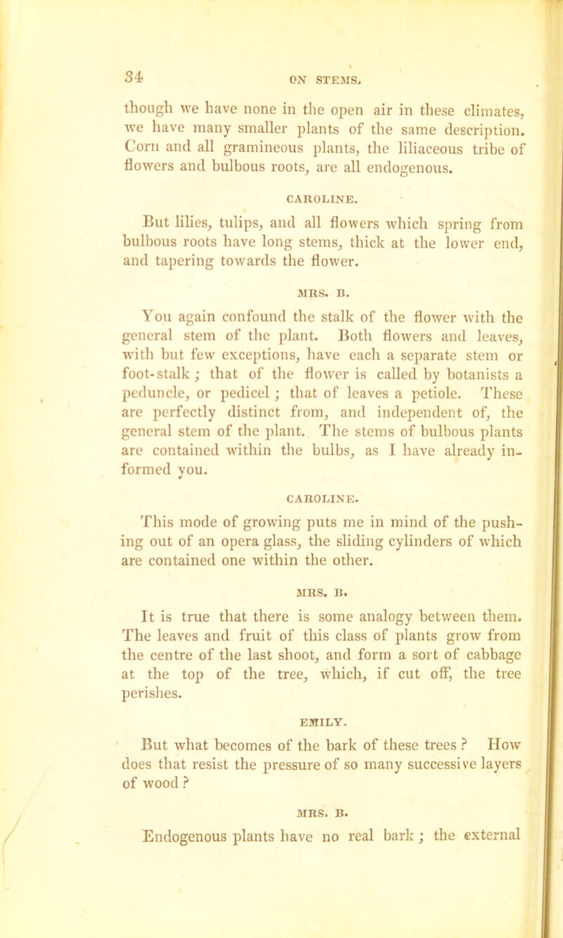 though we have none in tlie open air in these climates, ive have many smaller plants of the same description. Corn and all gramineous plants, the liliaceous tribe of flowers and bulbous roots, are all endogenous. CAROLINE. But lilies, tulips, and all flowers which spring from bulbous roots have long stems, thick at the lower end, and tapering towards the flower. MRS. B. You again confound the stalk of the flower with the general stem of the plant. Both flowers and leaves, w'itli but few exceptions, have each a separate stem or foot-stalk; that of the flower is called by botanists a peduncle, or pedicel; that of leaves a petiole. These are perfectly distinct from, and independent of, the general stem of the plant. The stems of bulbous plants are contained within the bulbs, as I have already in- formed you. CAROLINE. This mode of growing puts me in mind of the push- ing out of an opera glass, the sliding cylinders of which are contained one within the other. MRS. B. It is true that there is some analogy between them. The leaves and fruit of this class of plants grow from the centre of the last shoot, and form a sort of cabbage at the top of the tree, which, if cut off, the tree perishes. EMILY. But what becomes of the bark of these trees ? How does that resist the pressure of so many successive layers of wood ? MRS. B. Endogenous plants have no real bark; the external