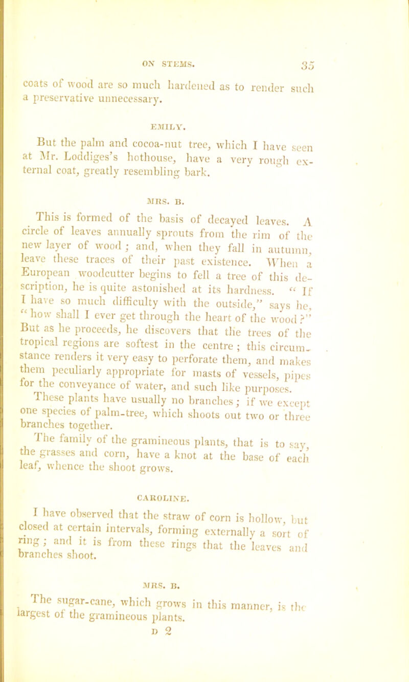 coats of wood are so much hardened as to render such a preservative unnecessary. EMILY. But the palm and cocoa-nut tree, which I liave seen at Mr. Loddiges’s hothouse, liave a very rougli ex- ternal coat, greatly resembling bark. ' ” MRS. B. This is formed of the basis of decayed leaves. A circle of leaves annually sprouts from the rim of the new layer of wood ,• and, when they fall in autumn, leave these traces of tlieir past existence. When a European woodcutter begins to fell a tree of this de- scription, he is quite astonished at its hardne.ss. If I have .so much difficulty with the outside,” says he, “ how shall I ever get through the heart of the wood But as he proceeds, he discovers that the trees of the tropical regions are softest in the centre ; this circum, stance renders it very easy to perforate them, and makes them peculiarly appropriate for masts of vessels, pipes for the conveyance of water, and such like purposes. These plants have usually no branches; if we except one species of palm-tree, wliich shoots out two or three branches together. The farndy of the gramineous plants, that is to say the grasses and corn, have a knot at the base of each leaf, whence the shoot grows. CAROLI.XE. I have observed that the straw of corn is hollow but closed at certain intervals, forming externally a sort of ring; and it is from these rings that the leaves and branches shoot. .MRS. u. The sugar-cane, which grows in this manner, is the largest of the gramineous plants.