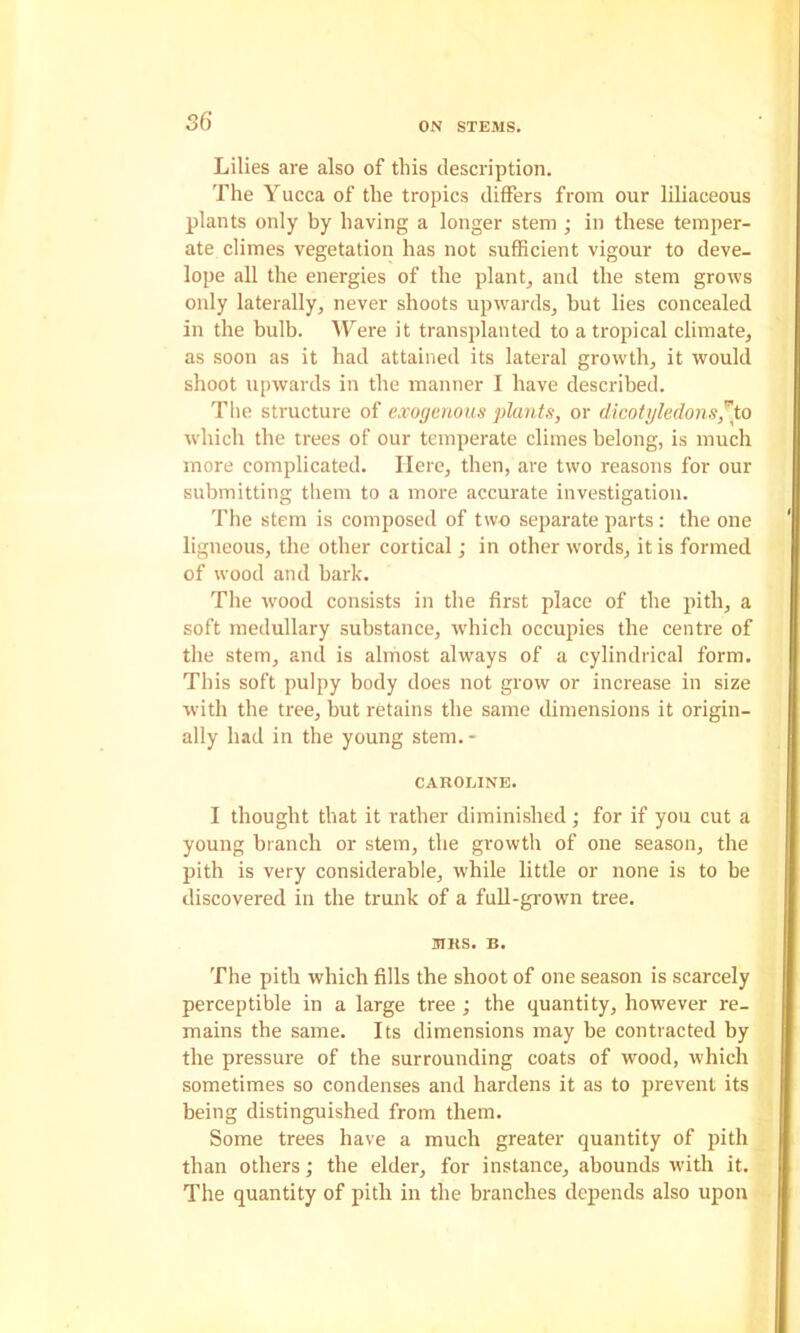 Lilies are also of this description. The Yucca of the tropics differs from our liliaceous plants only by having a longer stem ; in these temper- ate climes vegetation has not sufficient vigour to deve- lope all the energies of the plants and the stem grows only laterally, never shoots upwards, but lies concealed in the bulb. Were it transplanted to a tropical climate, as soon as it had attained its lateral growth, it would shoot upwards in the manner I have described. The structure of exogenous plants, or dicotyledons^io which the trees of our temperate climes belong, is much more complicated. Here, then, are two reasons for our submitting them to a more accurate investigation. The stem is composed of two separate parts: the one ligneous, the other cortical; in other words, it is formed of wood and bark. The w'ood consists in the first place of the pith, a soft medullary substance, which occupies the centre of the stem, and is almost always of a cylindrical form. This soft pulpy body does not grow or increase in size with the tree, but retains the same dimensions it origin- ally had in the young stem.- CAROLINE. I thought that it rather diminished; for if you cut a young branch or stem, the growth of one season, the pith is very considerable, while little or none is to be discovered in the trunk of a fuU-grown tree. MRS. B. The pith which fills the shoot of one season is scarcely perceptible in a large tree ; the quantity, however re- mains the same. Its dimensions may be contracted by the pressure of the surrounding coats of wood, which sometimes so condenses and hardens it as to prevent its being distinguished from them. Some trees have a much greater quantity of pith than others; the elder, for instance, abounds with it. The quantity of pith in the branches depends also upon