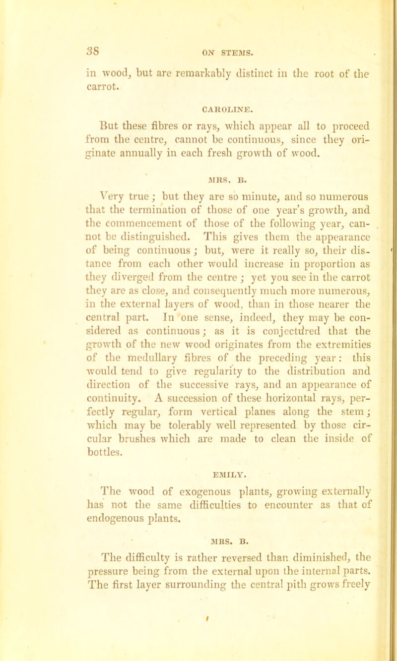 in woocl^ but are remai-kably distinct in the root of the carrot. CAROLINE. But these fibres or rays, which appear all to proceed from the centre, cannot be continuous, since they ori- ginate annually in each fresh growth of wood. MRS. B. Very true; but they are so minute, and so numerous that the termination of those of one year’s growth, and the commencement of those of the following year, can- not be distinguished. This gives them the appearance of being continuous; but, were it really so, their dis- tance from each other would increase in proportion as they diverged from the centre ; yet you see in the carrot they are as close, and consequently much more numerous, in the external layers of wood, than in those nearer the central part. In one sense, indeed, they may be con- sidered as continuous; as it is conjectdred that the growth of the new wood originates from the extremities of the medullary fibres of the preceding year; this would tend to give regularity to the distribution and direction of the successive rays, and an appearance of continuity. A succession of these horizontal rays, per- fectly regular, form vertical planes along the stem; which may be tolerably well represented by those cir- cular brushes which are made to clean the inside of bottles. EMILY. The wood of exogenous plants, growing externally has not the same difficulties to encounter as that of endogenous plants. MRS. B. The difficulty is rather reversed than diminished, the pressure being from the external upon the internal parts. The first layer surrounding the central jiith grows freely