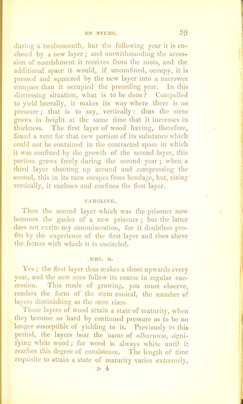 during a twelvemonth^ but tlie following year it is en- closed by a new layer; and notwithstanding the acces- sion of nourishment it receives from the roots, and the additional space it would, if unconfined, occupy, it is pressed and squeezed by the new layer into a narrower compass than it occupied the preceding year. In this distressing situation, what is tohedone.f“ Compelled to yield laterally, it makes its way where there is no pressure; that is to say, vertically: thus the stem grows in height at the same time that it increases in thickness. The first layer of wood having, therefore, found a vent for that new portion of its substance Avhich could not be contained in the contracted space in Avhich it Avas confined by the groAvth of the second layer, this portion grows freely during the second year; Avhen a third layer shooting up around and compressing the second, this in its turn escapes from bondage, but, rising vertically, it encloses and confines the first layer. CAROLINE. Then the second layer Avhich Avas the prisoner now becomes the gaoler of a neAV prisoner ; but the latter does not excite my commiseration, for it doubtless pro- fits by the experience of the first layer and rises above the fetters Avith Avhich it is encircled. MRS. B. Yes ; the first layer thus makes a shoot upAvards every year, and the neAV ones follow its course in regular suc- cession. This mode of groAving, you must observe, renders the form of the stem conical, the number of layers diminishing as the stem rises. These layers of Avood attain a state of maturity, Avhen they become so hard by continued pressure as to be no longer susceptible of yielding to it. Treviously to this period, the layers bear the name of alburnum, signi- fying Avhite wood; for wood is alv\ays Avhite until it reaches this degree of consistence. The length of time requisite to attain a state of maturity varies extremely, D 4