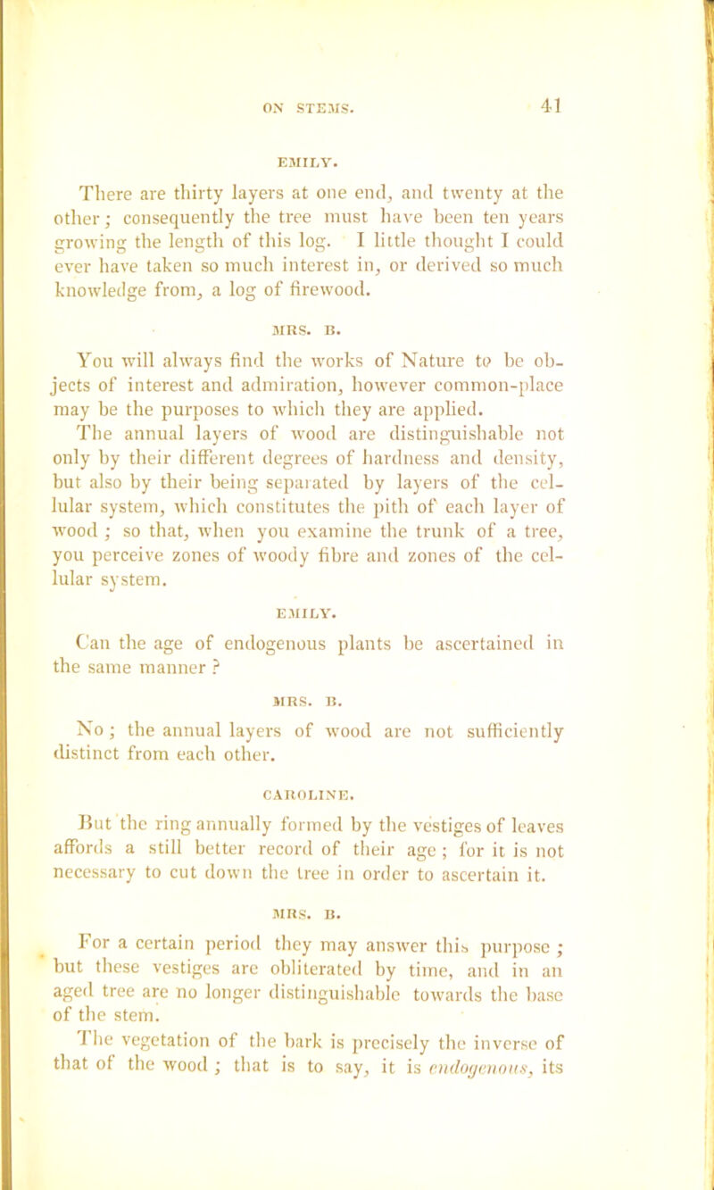 EMILY. There are thirty layers at one eml, and twenty at the other; consequently the tree must have been ten years growing the length of this log. I little thought I could ever have taken so much interest in, or derived so much knowledge from, a log of firewood. MRS. R. You will always find the works of Nature to be ob- jects of interest and admiration, however common-place may he the purposes to whicli they are applied. The annual layers of wood are distinguishable not only by their different degrees of hardness and density, but also by their being sepaiated by layers of tlie cel- lular system, wliich constitutes the pith of each layer of ■wood ; so that, when you examine the ti'unk of a tree, you perceive zones of woody fibre and zones of the cel- lular system. EMILY. Can the age of endogenous plants be ascertained in the same manner ? MRS. R. No; the annual layers of wood are not sufficiently distinct from each other. CAROLINE. But the ring annually formed by the vestiges of leaves affords a still better record of their age ; for it is not necessary to cut down the tree in order to ascertain it. MRS. R. For a certain period they may answer this purpose ; but these vestiges are obliterated by time, and in an aged tree are no longer distinguishable towards the base of the stem. The vegetation of the bark is jirecisely the inverse of that of the wood ; that is to say, it is en<log<tnoHs, its