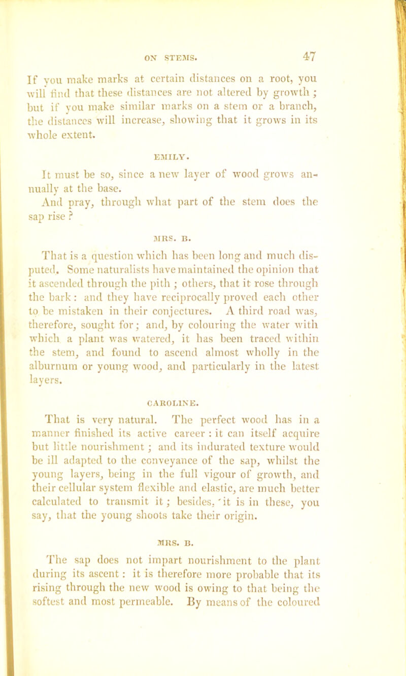 If YOU make marks at certain distances on a root, you will tiiul that these distances are not altered by growth ; but if you make similar marks on a stem or a branch, the distances will increase, showing that it grows in its whole extent. EMILY. It must be so, since anew layer of wood grows an- nually at the base. And pray, through what part of the stem does the sap rise ? MRS. B. That is a question which has been long and mucli dis- puted, Some naturalists have maintained the opinioii that it ascended through the pith ; others, that it rose through the bark : and they have reciprocally proved each other to be mistaken in their conjectures. A third road was, therefore, sought for; and, by colouring the water with which a plant was v.’atered, it has been traced within the stem, and found to ascend almost wholly in the alburnum or young wood, and particularly in the latest layers. CAROLINE. That is very natural. The perfect wood has in a manner finished its active career : it can itself acquire but little nourishment; and its indurated texture would be ill adapted to the conveyance of the sap, whilst the young layers, being in the full vigour of growth, and their cellular system flexible and clastic, are much better calculated to transmit it; besides,'it is in these, you say, that the young shoots take their origin. MRS. B. The sap does not impart nourishment to the plant during its ascent: it is therefore more probable that its rising through the new wood is owing to that being the softest and most permeable. By means of the coloured