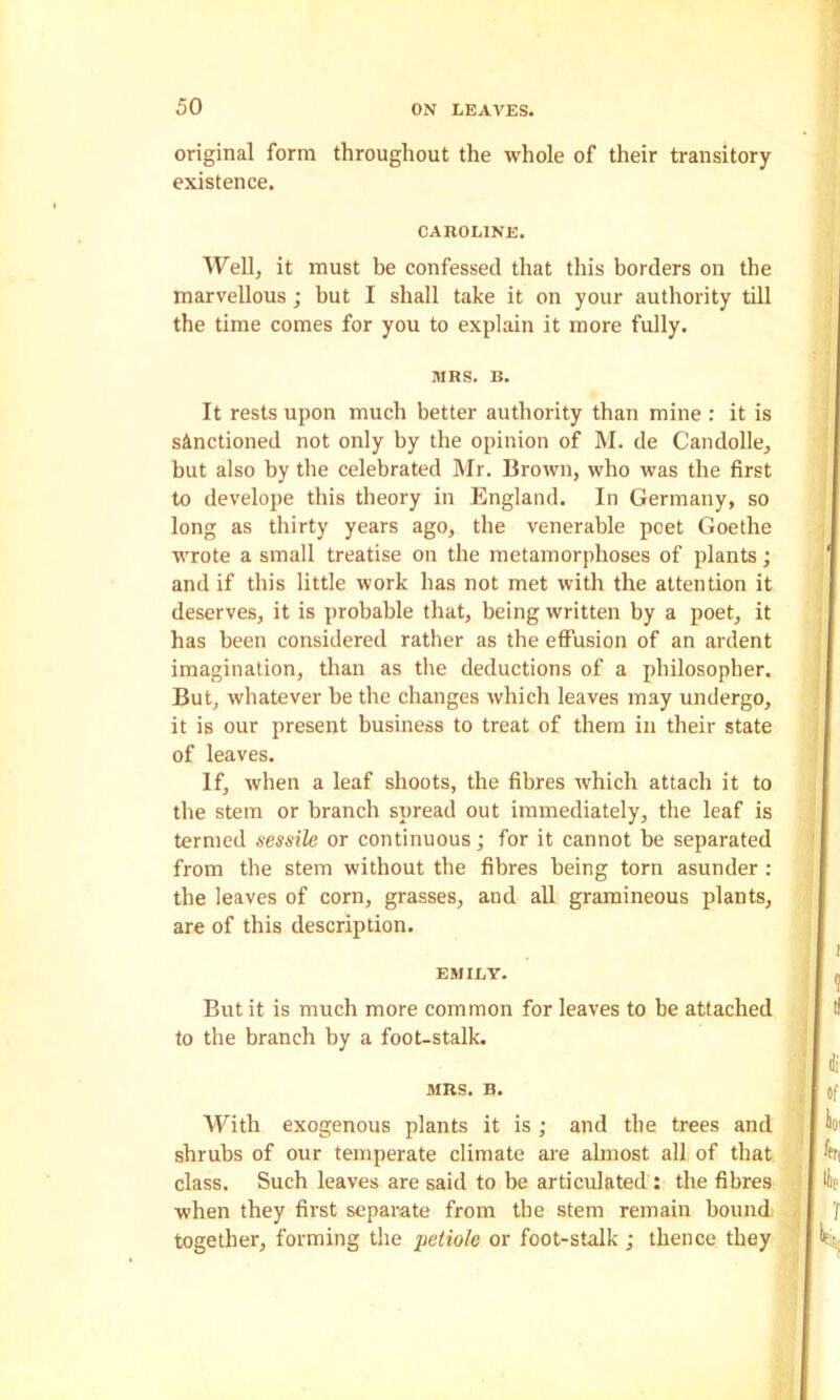 original form throughout the whole of their transitory existence. CAROLINE. Well, it must be confessed that this borders on the marvellous; but I shall take it on your authority till the time comes for you to explain it more fully. MRS. B. It rests upon much better authority than mine : it is sanctioned not only by the opinion of M. de Candolle, but also by the celebrated Mr. Brown, who was the first to develope this theory in England. In Germany, so long as thirty years ago, the venerable poet Goethe wrote a small treatise on the metamorphoses of plants; and if this little work has not met with the attention it deserves, it is probable that, being written by a poet, it has been considered rather as the effusion of an ardent imagination, than as the deductions of a philosopher. But, whatever be the changes which leaves may undergo, it is our present business to treat of them in their state of leaves. If, when a leaf shoots, the fibres which attach it to the stem or branch spread out immediately, the leaf is termed sessile or continuous; for it cannot be separated from the stem without the fibres being torn asunder: the leaves of corn, grasses, and all gramineous plants, are of this description. EMILY. But it is much more common for leaves to be attached to the branch by a foot-stalk. MRS. B. With exogenous plants it is ; and the trees and shrubs of our temperate climate are almost all of that class. Such leaves are said to be articulated : the fibres when they first separate from the stem remain bound together, forming the petiole or foot-stalk; thence they