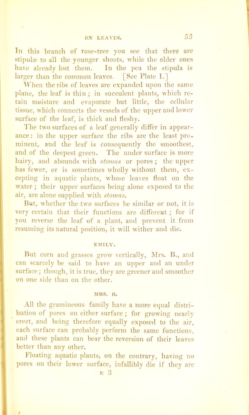 In this branch of rose-tree you see that there are stipula; to all the younger shoots, while the older ones have already lost them. In the pea the stipula is larger than the common leaves. [See Plate 1.] Allien the ribs of leaves are expanded upon the same plane, the leaf is thin; in succulent plants, which re- tain moisture and evaporate but little, the cellular tissue, which connects the vessels of the upper and lower surface of the leaf, is thick and fleshy. The two surfaces of a leaf generally differ in appear- ance : in the upper surface the ribs are the least pro- minent, and the leaf is consequently the smoothest, and of the deepest green. The under surface is more hairy, and abounds with stomas or pores; the upper has fewer, or is sometimes wholly without them, ex- cepting in aquatic plants, whose leaves float on the water; their upper surfaces being alone exposed to the air, are alone supplied with stomas. But, whether the two surfaces be similar or not, it is very certain that their functions are different; for if you reverse the leaf of a plant, and prevent it from resuming its natural position, it will wither and die. EMILY. But corn and grasses grow vertically, Mrs. B., and can scarcely be said to have an upper and an under surface; though, it is true, they are greener and smoother on one side than on the other. MIl.S. B. All the gramineous family have a more equal distri- bution of pores on either surface; for growing nearly erect, and being therefore equally exposed to the air, each surface can probably perform the same functions, and these plants can bear the reversion of their leaves better than any other. Floating aquatic plants, on the contrary, having no pores on their lower surface, infallibly die if they are K 3 I