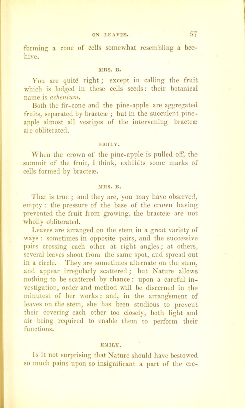 forming a cone of cells somewhat resembling a bee- hive. MRS. B. You are quite right; except in calling the fruit which is lodged in these cells seeds: their botanical name is aclienium. Both the fir-cone and the pine-apple are aggregated fruitSj separated by bractese ; but in the succulent pine- apple almost all vestiges of the intervening bracteae are obliterated. EMILY. AVdien the crown of the pine-apple is pulled off, the summit of the fruit, I think, exhibits some marks of cells formed by bracteie. MRS. B. That is true ; and they are, you may have observed, empty : tlie pressure of the base of the crown having prevented the fruit from growing, the bractea; are not wholly obliterated. Leaves are arranged on the stem in a great variety of ways : sometimes in opposite pairs, and the successive pairs crossing each other at right angles; at others, several leaves shoot from the same spot, and spread out in a circle. They are sometimes alternate on the stem, and appear irregularly scattered; but Nature allows nothing to be scattered by chance; upon a careful in- vestigation, order and method will be discerned in the minutest of her works; and, in the arrangement of leaves on the stem, she has been studious to prevent tbeir covering each other too closely, both hght and air being required to enable them to perform their functions. EMILY. Is it not surprising that Nature should have bestowed so much pains upon so insignificant a part of the ere-