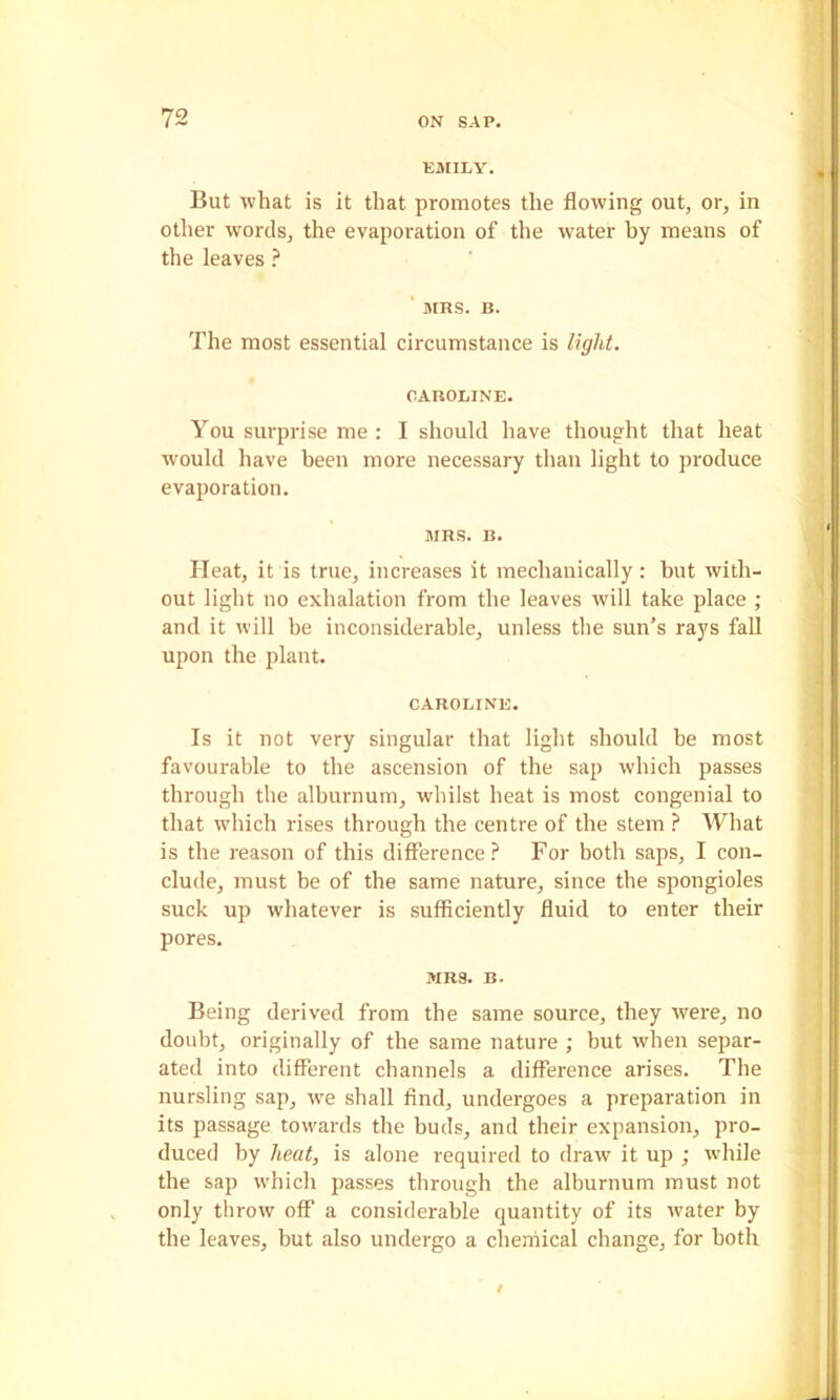 KJIILY. But what is it that promotes the flowing out, or, in other words, the evaporation of the water by means of the leaves ? ' MRS. B. The most essential circumstance is light. CAROLINE. You surprise me : I should have thought that heat would have been more necessary than light to produce evaporation. MRS. B. Heat, it is true, increases it mechanically: but with- out light no exhalation from the leaves will take place ; and it will be inconsiderable, unless the sun’s rays fall upon the plant. CAROLINE. Is it not very singular that light should be most favourable to tbe ascension of the sap which passes through the alburnum, whilst heat is most congenial to that which rises through the centre of the stem ? What is the reason of this difference? For both saps, I con- clude, must be of the same nature, since the spongioles suck up whatever is sufficiently fluid to enter their pores. MRS. B. Being derived from the same source, they were, no doubt, originally of the same nature ; but when separ- ated into different channels a difference arises. The nursling sap, w^e shall find, undergoes a preparation in its passage towards the buds, and their expansion, pro- duced by heat, is alone required to draw it up ; while the sap which passes through the alburnum must not only throw off a considerable quantity of its water by the leaves, but also undergo a chemical change, for both