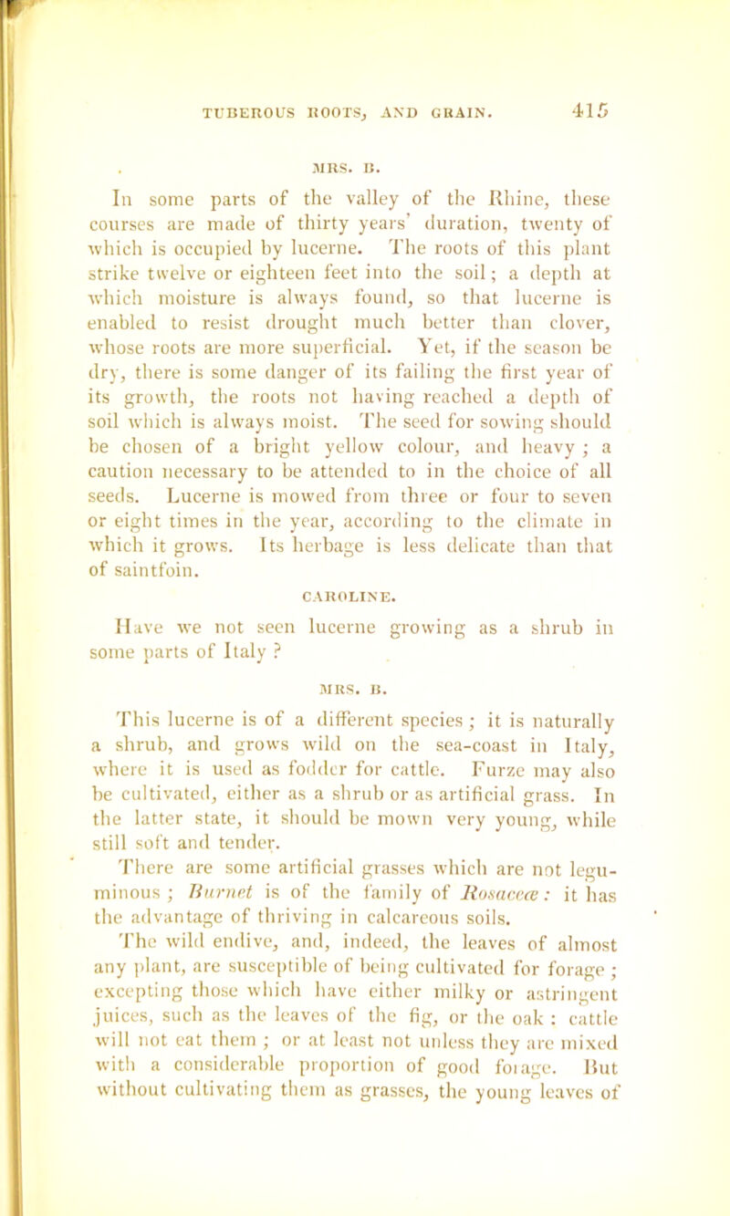 .■MRS. B. In some parts of the valley of the Rhine, these courses are made of thirty years’ duration, twenty of which is occupied by lucerne. I’he roots of this plant strike twelve or eighteen feet into the soil; a depth at which moisture is always found, so that lucerne is enabled to resist drought much better than clover, whose roots are more superficial. Yet, if the season be dry, there is some danger of its failing the first year of its growth, the roots not having reached a depth of soil which is always moist. The seed for sowing should be chosen of a bright yellow colour, and heavy ; a caution necessary to be attended to in the choice of all seeds. Lucerne is mowed from three or four to seven or eight times in the year, according to the climate in which it grows. Its herbage is less delicate than that of saintfoin. C-VROLINE. Have we not seen lucerne growing as a shrub in some parts of Italy ? MRS. B. This lucerne is of a different species ; it is naturally a shrub, and grows wild on the sea-coast in Italy, where it is used as fodder for cattle. Furze may also be cultivated, either as a shrub or as artificial grass. In the latter state, it should be mown very young, while still soft and tender. There are some artificial grasses which are not legu- minous ; Tiurne.t is of the family of liosaccai: it has the advantage of thriving in calcareous soils. 'fhe wild endive, and, indeed, the leaves of almost any plant, are susceptible of being cultivated for forage ; excepting those which have either milky or astringent juices, such as the leaves of the fig, or the oak ; cattle will not eat them ; or at least not unless they are mixed with a considerable proportion of good foiage. Rut without cultivating them as grasses, the young leaves of