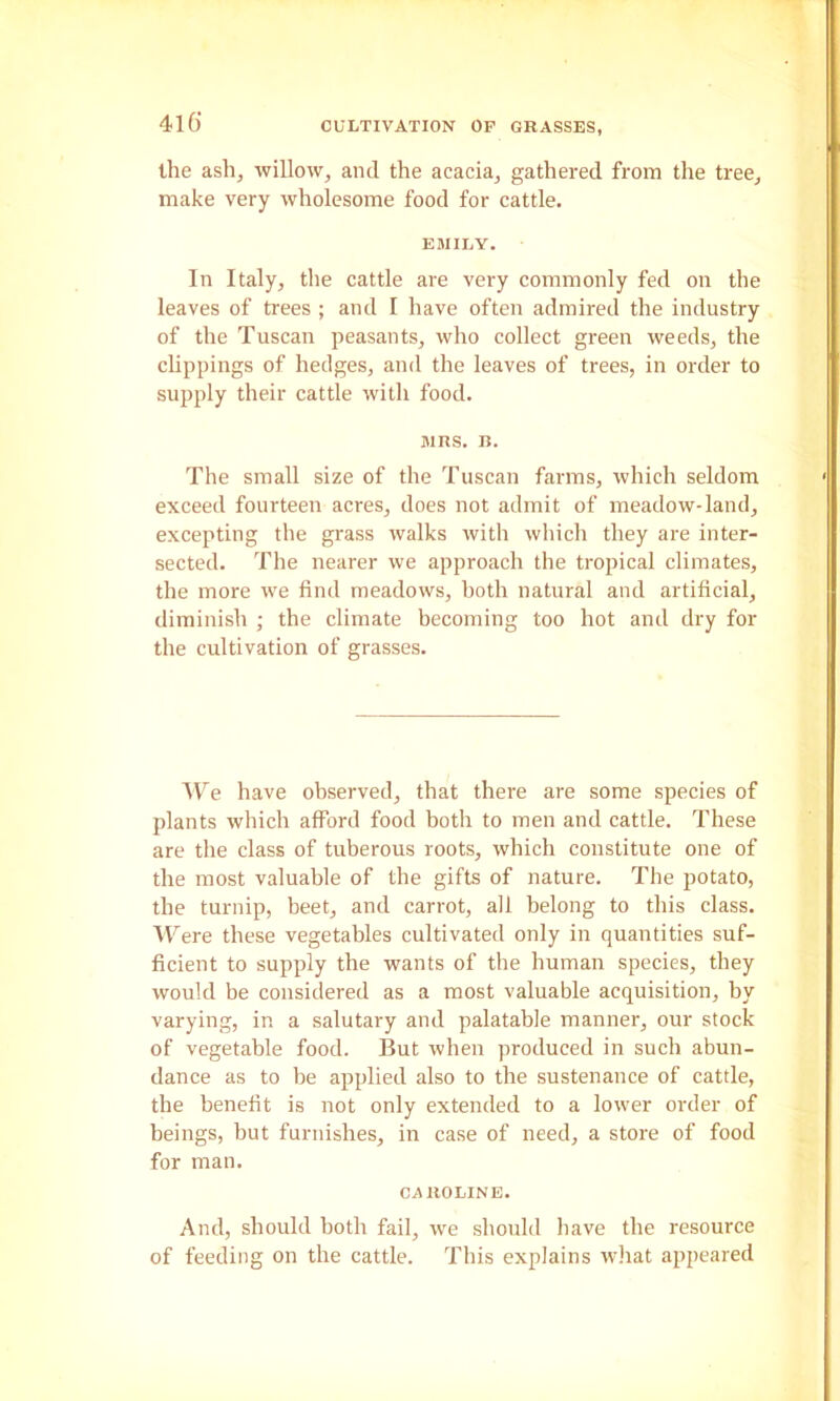 the ashj willow, and the acacia, gathered from the tree, make very wholesome food for cattle. EMILY. In Italy, tlie cattle are very commonly fed on the leaves of trees ; and I have often admired the industry of the Tuscan peasants, who collect green weeds, the clippings of hedges, and the leaves of trees, in order to supply their cattle with food. MRS. B. The small size of the Tuscan farms, which seldom exceed fourteen acres, does not admit of meadow-land, excepting the grass walks with which they are inter- sected. The nearer we approach the tropical climates, the more we find meadows, both natural and artificial, diminish ; the climate becoming too hot and dry for the cultivation of grasses. AV’’e have observed, that there are some species of plants which afford food both to men and cattle. These are the class of tuberous roots, which constitute one of the most valuable of the gifts of nature. The potato, the turnip, beet, and carrot, all belong to this class. ATere these vegetables cultivated only in quantities suf- ficient to supply the wants of the human species, they would be considered as a most valuable acquisition, by varying, in a salutary and palatable manner, our stock of vegetable food. But when produced in such abun- dance as to be applied also to the sustenance of cattle, the benefit is not only extended to a lower order of beings, but furnishes, in case of need, a store of food for man. CAROLINE. And, should both fail, we should have the resource of feeding on the cattle. This explains wliat appeared