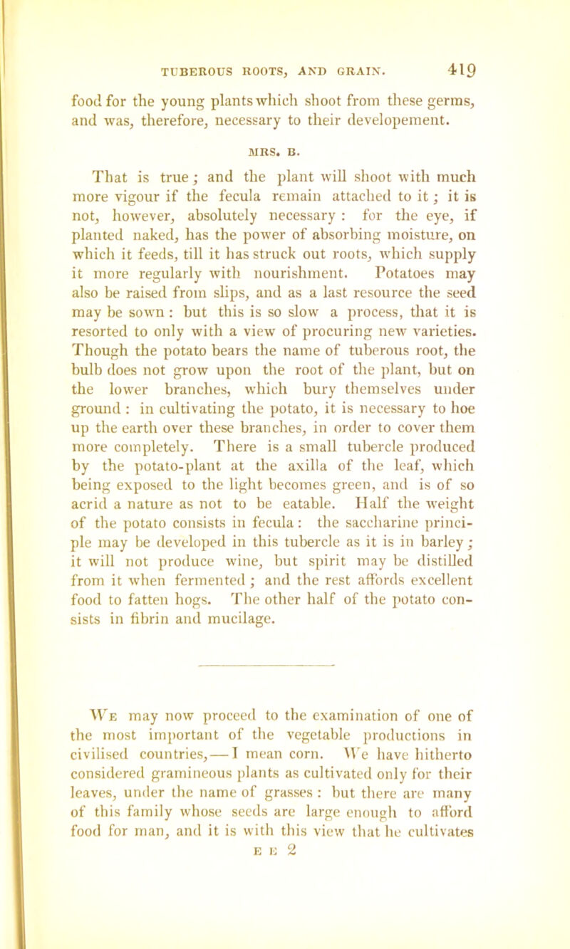 food for the young plants which shoot from these germs, and was, therefore, necessary to their developement. MRS. B. That is true; and the plant will shoot with much more vigour if the fecula remain attached to it; it is not, however, absolutely necessary : for the eye, if planted naked, has the power of absorbing moisture, on which it feeds, till it has struck out roots, which supply it more regularly with nourishment. Potatoes may also be raised from slips, and as a last resource the seed may be sown : hut this is so slow a process, that it is resorted to only with a view of procuring new varieties. Though the potato bears the name of tuberous root, the bulb does not grow upon the root of the plant, but on the lower branches, which bury themselves under ground : in cultivating the potato, it is necessary to hoe up the earth over these branches, in order to cover them more completely. There is a small tubercle produced by the potato-plant at the axilla of the leaf, which being exposed to the light becomes green, and is of so acrid a nature as not to be eatable. Half the weight of the potato consists in fecula: the saccharine princi- ple may be developed in this tubercle as it is in barley ; it will not produce wine, but spirit may be distiUed from it when fermented ; and the rest affords excellent food to fatten hogs. The other half of the potato con- sists in fibrin and mucilage. M'e may now proceed to the examination of one of the most important of the vegetable productions in civilised countries, — I mean corn. M'e have hitherto considered gramineous plants as cultivated only for their leaves, under the name of grasses : but there are many of this family whose seeds are large enough to afford food for man, and it is with this view that he cultivates