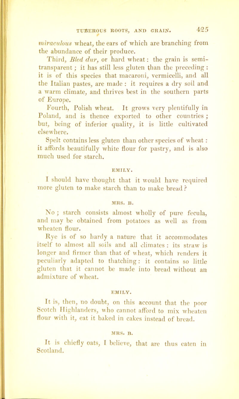 miraculous wheat, the ears of whicli are branching from the abundance of their produce. Third, Bled diir, or hard wheat: the grain is semi- transparent ; it has still less gluten than the preceding : it is of this species that macaroni, vermicelli, and all the Italian pastes, are made ; it requires a dry soil and a warm climate, and thrives best in the southern parts of Europe. Fourth, Polish wheat. It grows very plentifully in Poland, and is thence exported to other countries ; but, being of inferior quality, it is little cultivated elsewhere. Spelt contains less gluten than other species of wheat: it affords beautifully white flour for pastry, and is also much used for starch. EMILY. I should have thought that it would have required more gluten to make starch than to make bread ? MRS. B. No ; starch consists almost wholly of pure fecula, and may be obtained from potatoes as well as from wbeaten flour. Rye is of so hardy a nature that it accommodates itself to almost all soils and all climates : its straw is longer and firmer than that of wheat, which renders it peculiarly adapted to thatching; it contains so little gluten that it cannot be made into bread without an admixture of wheat. EMILY. It is, then, no doubt, on this account that the ]>oor Scotch Highlanders, who cannot afford to mix w-heaten flour with it, eat it baked in cakes instead of bread. MRS. n. It is chiefly oats, I believe, that arc thus eaten in Scotland.