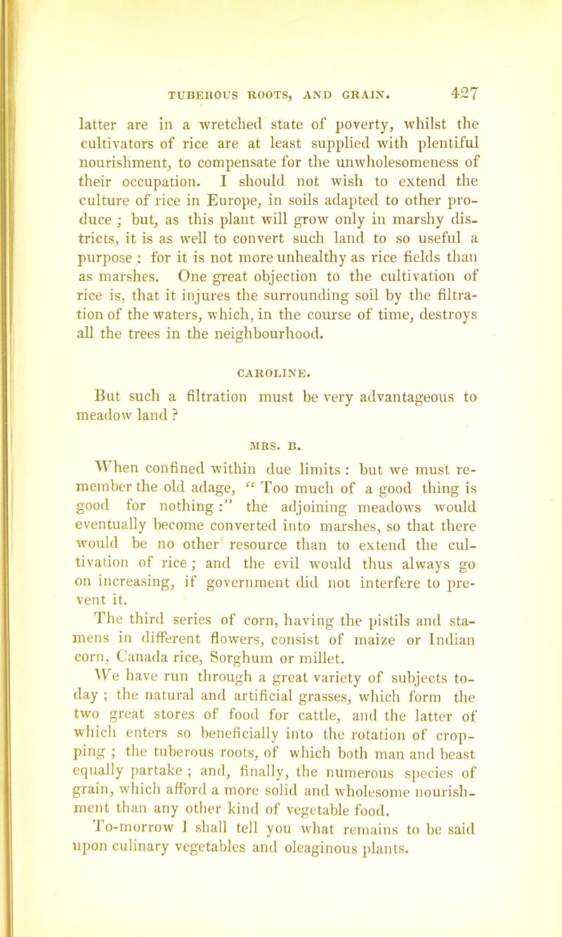 latter are in a wretched state of poverty, whilst the cultivators of rice are at least supplied with plentiful nourishment, to compensate for the unwholesomeness of their occupation. I should not wish to extend the culture of rice in Europe, in soils adapted to other pro- duce ; but, as this plant will grow only in marshy dis- tricts, it is as well to convert such land to so useful a purpose : for it is not more unhealthy as rice fields than as marshes. One great objection to the cultivation of rice is, that it injures the surrounding soil by the filtra- tion of the waters, which, in the course of time, destroys all the trees in the neighbourhood. CAROLINE. But such a filtration must be very advantageous to meadow land ? aiKS. B. When confined within due limits : but we must re- member the old adage, “ Too much of a good thing is good for nothingthe adjoining meadows ivould eventually become converted into marshes, so that there would be no other' resource than to extend the cul- tivation of rice; and the evil would thus always go on increasing, if government did not interfere to pre- vent it. The third series of corn, having the pistils and sta- mens in different flowers, consist of maize or Indian corn, Canada rice. Sorghum or millet. M’^e have run through a great variety of subjects to- day ; the natural and artificial grasses, which form the two great stores of food for cattle, and the latter of which enters so beneficially into the rotation of crop- ping ; the tuberous roots, of which both man and beast equally partake ; and, finally, the numerous species of grain, which afford a more solid and wholesome nourish- ment than any other kind of vegetable food. 'I o-morrow 1 shall tell you what remains to be said upon culinary vegetables and oleaginous plants.