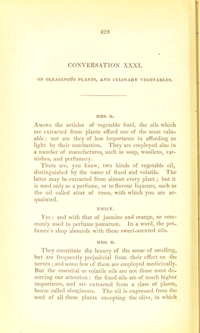 CONVERSATION XXXI. ON OLEAGINOUS PLANTSj AND CULINARY VEGETABLES. MRS. B. Among the articles of vegetable food, the oils which are extracted from plants afford one of the most valu- able : nor are they of less importance in affording us light by their combustion. They are employed also in a number of manufactures, such as soap, woollens, var- nishes, and perfumery. Tliere are, you know, two kinds of vegetable oil, distinguished by the name of fixed and volatile. The latter may be extracted from almost every plant; but it is used only as a perfume, or to flavour liqueurs, such as the oil called attar of roses, with which you are ac- quainted. EMILY. Yes: and with that of jasmine and orange, so com- monly used to perfume pomatum. In a word, the per- fumer’s shop abounds with these sweet-scented oils. MRS. B. They constitute the luxury of the sense of smelling, but are frequently prejudicial from their effect on the nerves ; and some few of them are employed medicinally. But the essential or volatile oils are not those most de- serving our attention : the fixed oils are of much higher importance, and are extracted from a class of plants, hence called oleaginous. The oil is expressed from the seed of all these plants excepting the olive, in which